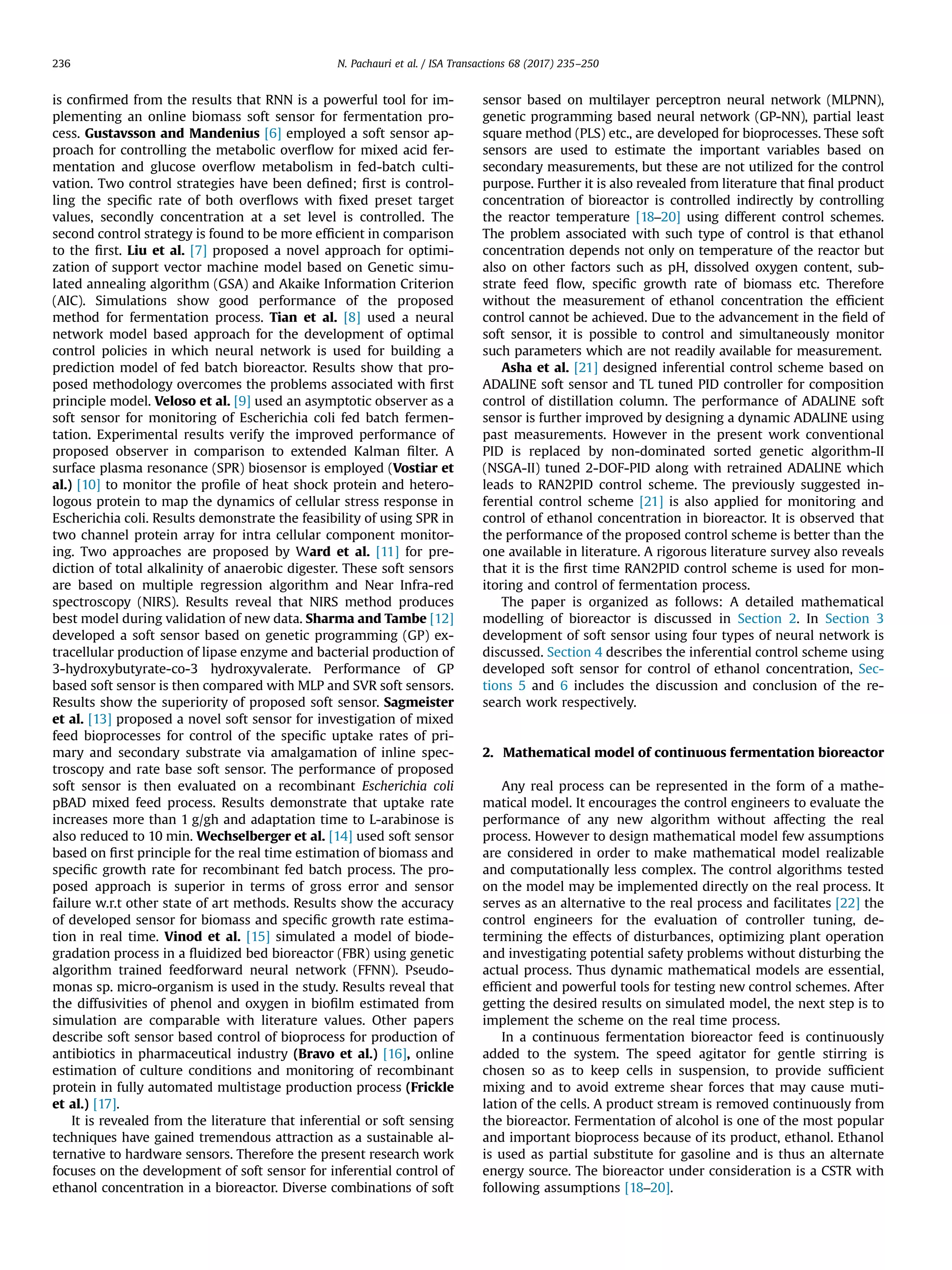 is conﬁrmed from the results that RNN is a powerful tool for im-
plementing an online biomass soft sensor for fermentation pro-
cess. Gustavsson and Mandenius [6] employed a soft sensor ap-
proach for controlling the metabolic overﬂow for mixed acid fer-
mentation and glucose overﬂow metabolism in fed-batch culti-
vation. Two control strategies have been deﬁned; ﬁrst is control-
ling the speciﬁc rate of both overﬂows with ﬁxed preset target
values, secondly concentration at a set level is controlled. The
second control strategy is found to be more efﬁcient in comparison
to the ﬁrst. Liu et al. [7] proposed a novel approach for optimi-
zation of support vector machine model based on Genetic simu-
lated annealing algorithm (GSA) and Akaike Information Criterion
(AIC). Simulations show good performance of the proposed
method for fermentation process. Tian et al. [8] used a neural
network model based approach for the development of optimal
control policies in which neural network is used for building a
prediction model of fed batch bioreactor. Results show that pro-
posed methodology overcomes the problems associated with ﬁrst
principle model. Veloso et al. [9] used an asymptotic observer as a
soft sensor for monitoring of Escherichia coli fed batch fermen-
tation. Experimental results verify the improved performance of
proposed observer in comparison to extended Kalman ﬁlter. A
surface plasma resonance (SPR) biosensor is employed (Vostiar et
al.) [10] to monitor the proﬁle of heat shock protein and hetero-
logous protein to map the dynamics of cellular stress response in
Escherichia coli. Results demonstrate the feasibility of using SPR in
two channel protein array for intra cellular component monitor-
ing. Two approaches are proposed by Ward et al. [11] for pre-
diction of total alkalinity of anaerobic digester. These soft sensors
are based on multiple regression algorithm and Near Infra-red
spectroscopy (NIRS). Results reveal that NIRS method produces
best model during validation of new data. Sharma and Tambe [12]
developed a soft sensor based on genetic programming (GP) ex-
tracellular production of lipase enzyme and bacterial production of
3-hydroxybutyrate-co-3 hydroxyvalerate. Performance of GP
based soft sensor is then compared with MLP and SVR soft sensors.
Results show the superiority of proposed soft sensor. Sagmeister
et al. [13] proposed a novel soft sensor for investigation of mixed
feed bioprocesses for control of the speciﬁc uptake rates of pri-
mary and secondary substrate via amalgamation of inline spec-
troscopy and rate base soft sensor. The performance of proposed
soft sensor is then evaluated on a recombinant Escherichia coli
pBAD mixed feed process. Results demonstrate that uptake rate
increases more than 1 g/gh and adaptation time to L-arabinose is
also reduced to 10 min. Wechselberger et al. [14] used soft sensor
based on ﬁrst principle for the real time estimation of biomass and
speciﬁc growth rate for recombinant fed batch process. The pro-
posed approach is superior in terms of gross error and sensor
failure w.r.t other state of art methods. Results show the accuracy
of developed sensor for biomass and speciﬁc growth rate estima-
tion in real time. Vinod et al. [15] simulated a model of biode-
gradation process in a ﬂuidized bed bioreactor (FBR) using genetic
algorithm trained feedforward neural network (FFNN). Pseudo-
monas sp. micro-organism is used in the study. Results reveal that
the diffusivities of phenol and oxygen in bioﬁlm estimated from
simulation are comparable with literature values. Other papers
describe soft sensor based control of bioprocess for production of
antibiotics in pharmaceutical industry (Bravo et al.) [16], online
estimation of culture conditions and monitoring of recombinant
protein in fully automated multistage production process (Frickle
et al.) [17].
It is revealed from the literature that inferential or soft sensing
techniques have gained tremendous attraction as a sustainable al-
ternative to hardware sensors. Therefore the present research work
focuses on the development of soft sensor for inferential control of
ethanol concentration in a bioreactor. Diverse combinations of soft
sensor based on multilayer perceptron neural network (MLPNN),
genetic programming based neural network (GP-NN), partial least
square method (PLS) etc., are developed for bioprocesses. These soft
sensors are used to estimate the important variables based on
secondary measurements, but these are not utilized for the control
purpose. Further it is also revealed from literature that ﬁnal product
concentration of bioreactor is controlled indirectly by controlling
the reactor temperature [18–20] using different control schemes.
The problem associated with such type of control is that ethanol
concentration depends not only on temperature of the reactor but
also on other factors such as pH, dissolved oxygen content, sub-
strate feed ﬂow, speciﬁc growth rate of biomass etc. Therefore
without the measurement of ethanol concentration the efﬁcient
control cannot be achieved. Due to the advancement in the ﬁeld of
soft sensor, it is possible to control and simultaneously monitor
such parameters which are not readily available for measurement.
Asha et al. [21] designed inferential control scheme based on
ADALINE soft sensor and TL tuned PID controller for composition
control of distillation column. The performance of ADALINE soft
sensor is further improved by designing a dynamic ADALINE using
past measurements. However in the present work conventional
PID is replaced by non-dominated sorted genetic algorithm-II
(NSGA-II) tuned 2-DOF-PID along with retrained ADALINE which
leads to RAN2PID control scheme. The previously suggested in-
ferential control scheme [21] is also applied for monitoring and
control of ethanol concentration in bioreactor. It is observed that
the performance of the proposed control scheme is better than the
one available in literature. A rigorous literature survey also reveals
that it is the ﬁrst time RAN2PID control scheme is used for mon-
itoring and control of fermentation process.
The paper is organized as follows: A detailed mathematical
modelling of bioreactor is discussed in Section 2. In Section 3
development of soft sensor using four types of neural network is
discussed. Section 4 describes the inferential control scheme using
developed soft sensor for control of ethanol concentration, Sec-
tions 5 and 6 includes the discussion and conclusion of the re-
search work respectively.
2. Mathematical model of continuous fermentation bioreactor
Any real process can be represented in the form of a mathe-
matical model. It encourages the control engineers to evaluate the
performance of any new algorithm without affecting the real
process. However to design mathematical model few assumptions
are considered in order to make mathematical model realizable
and computationally less complex. The control algorithms tested
on the model may be implemented directly on the real process. It
serves as an alternative to the real process and facilitates [22] the
control engineers for the evaluation of controller tuning, de-
termining the effects of disturbances, optimizing plant operation
and investigating potential safety problems without disturbing the
actual process. Thus dynamic mathematical models are essential,
efﬁcient and powerful tools for testing new control schemes. After
getting the desired results on simulated model, the next step is to
implement the scheme on the real time process.
In a continuous fermentation bioreactor feed is continuously
added to the system. The speed agitator for gentle stirring is
chosen so as to keep cells in suspension, to provide sufﬁcient
mixing and to avoid extreme shear forces that may cause muti-
lation of the cells. A product stream is removed continuously from
the bioreactor. Fermentation of alcohol is one of the most popular
and important bioprocess because of its product, ethanol. Ethanol
is used as partial substitute for gasoline and is thus an alternate
energy source. The bioreactor under consideration is a CSTR with
following assumptions [18–20].
N. Pachauri et al. / ISA Transactions 68 (2017) 235–250236
 