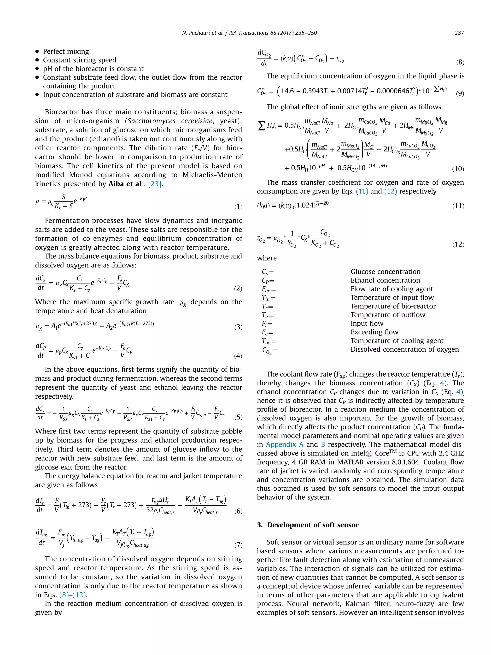 Perfect mixing
 Constant stirring speed
 pH of the bioreactor is constant
 Constant substrate feed ﬂow, the outlet ﬂow from the reactor
containing the product
 Input concentration of substrate and biomass are constant
Bioreactor has three main constituents; biomass a suspen-
sion of micro-organism (Saccharomyces cerevisiae, yeast);
substrate, a solution of glucose on which microorganisms feed
and the product (ethanol) is taken out continuously along with
other reactor components. The dilution rate (Fe/V) for bior-
eactor should be lower in comparison to production rate of
biomass. The cell kinetics of the present model is based on
modiﬁed Monod equations according to Michaelis-Menten
kinetics presented by Aiba et al . [23].
μ μ=
+ ( )
−S
K S
e
1o
s
K P1
Fermentation processes have slow dynamics and inorganic
salts are added to the yeast. These salts are responsible for the
formation of co-enzymes and equilibrium concentration of
oxygen is greatly affected along with reactor temperature.
The mass balance equations for biomass, product, substrate and
dissolved oxygen are as follows:
μ=
+
−
( )
−dC
dt
C
C
K C
e
F
V
C
2
X
X X
s
s s
K C e
X
P P
Where the maximum speciﬁc growth rate μX
depends on the
temperature and heat denaturation
( )μ = − ( )
−( ( + )) − ( + )
A e A e 3X
E R T E R T
1
/ 273
2
/ 273a r a r1 2
μ=
+
−
( )
−dC
dt
C
C
K C
e
F
V
C
4
P
P X
s
s s
K C e
P
1
P P1
In the above equations, ﬁrst terms signify the quantity of bio-
mass and product during fermentation, whereas the second terms
represent the quantity of yeast and ethanol leaving the reactor
respectively.
( )
μ μ= −
+
−
+
+ −− −
5
dC
dt R
C
C
K C
e
R
C
C
K C
e
F
V
C
F
V
C
1 1s
SX
X X
s
s s
KPCP
SP
P X
s
s s
KP CP i
s in
e
s
1
1
,
Where ﬁrst two terms represent the quantity of substrate gobble
up by biomass for the progress and ethanol production respec-
tively. Third term denotes the amount of glucose inﬂow to the
reactor with new substrate feed, and last term is the amount of
glucose exit from the reactor.
The energy balance equation for reactor and jacket temperature
are given as follows
( )( ) ( )
( )
Δ
ρ ρ
= + − + + +
−
6
dT
dt
F
V
T
F
V
T
r H
C
K A T T
V C
273 273
32
r i
in
e
r
o r
r heat r
T T r ag
r heat r, ,
2
( )
( )
ρ
= − +
−
( )
dT
dt
F
V
T T
K A T T
V C 7
ag ag
j
in ag ag
T T r ag
j ag heat ag
,
,
The concentration of dissolved oxygen depends on stirring
speed and reactor temperature. As the stirring speed is as-
sumed to be constant, so the variation in dissolved oxygen
concentration is only due to the reactor temperature as shown
in Eqs. (8)–(12).
In the reaction medium concentration of dissolved oxygen is
given by
( )= ( ) * − −
( )
dC
dt
k a C C r
8
O
l O O O
2
2 2 2
The equilibrium concentration of oxygen in the liquid phase is
( )* = − + − * ( )
∑−
C T T T14.6 0.3943 0.00714 0.0000646 10 9O r r r
H I2 3 i i
2
The global effect of ionic strengths are given as follows
⎛
⎝
⎜⎜
⎞
⎠
⎟⎟
∑ = + +
+ + +
+ + ( )
− −( − )
HI H
m
M
M
V
H
m
M
M
V
H
m
M
M
V
H
m
M
m
M
M
V
H
m
M
M
V
H H
0.5 2 2
0.5 2 2
0.5 10 0.5 10 10
i i Na
NaCl
NaCl
Na
Ca
CaCO
CaCO
Ca
Mg
MgCl
MgCl
Mg
Cl
NaCl
NaCl
MgCl
MgCl
Cl
CO
CaCO
CaCO
CO
H
pH
OH
pH14
3
3
2
2
2
2
3
3
3
3
The mass transfer coefﬁcient for oxygen and rate of oxygen
consumption are given by Eqs. (11) and (12) respectively
( ) = ( ) ( ) ( )
−
k a k a 1.024 11l l
T
0
20r
μ= * * *
+ ( )
r
Y
C
C
K C
1
12
O O
O
X
O
O O
2 2
2
2
2 2
where
Cs ¼ Glucose concentration
CP¼ Ethanol concentration
Fag¼ Flow rate of cooling agent
Tin¼ Temperature of input ﬂow
Tr¼ Temperature of bio-reactor
Te¼ Temperature of outﬂow
Fi ¼ Input ﬂow
Fe ¼ Exceeding ﬂow
Tag¼ Temperature of cooling agent
CO2
¼ Dissolved concentration of oxygen
The coolant ﬂow rate (Fag) changes the reactor temperature (Tr),
thereby changes the biomass concentration (CX) (Eq. 4). The
ethanol concentration CP changes due to variation in CX (Eq. 4),
hence it is observed that CP is indirectly affected by temperature
proﬁle of bioreactor. In a reaction medium the concentration of
dissolved oxygen is also important for the growth of biomass,
which directly affects the product concentration (CP). The funda-
mental model parameters and nominal operating values are given
in Appendix A and B respectively. The mathematical model dis-
cussed above is simulated on Intels CoreTM
i5 CPU with 2.4 GHZ
frequency, 4 GB RAM in MATLAB version 8.0.1.604. Coolant ﬂow
rate of jacket is varied randomly and corresponding temperature
and concentration variations are obtained. The simulation data
thus obtained is used by soft sensors to model the input–output
behavior of the system.
3. Development of soft sensor
Soft sensor or virtual sensor is an ordinary name for software
based sensors where various measurements are performed to-
gether like fault detection along with estimation of unmeasured
variables. The interaction of signals can be utilized for estima-
tion of new quantities that cannot be computed. A soft sensor is
a conceptual device whose inferred variable can be represented
in terms of other parameters that are applicable to equivalent
process. Neural network, Kalman ﬁlter, neuro-fuzzy are few
examples of soft sensors. However an intelligent sensor involves
N. Pachauri et al. / ISA Transactions 68 (2017) 235–250 237
 