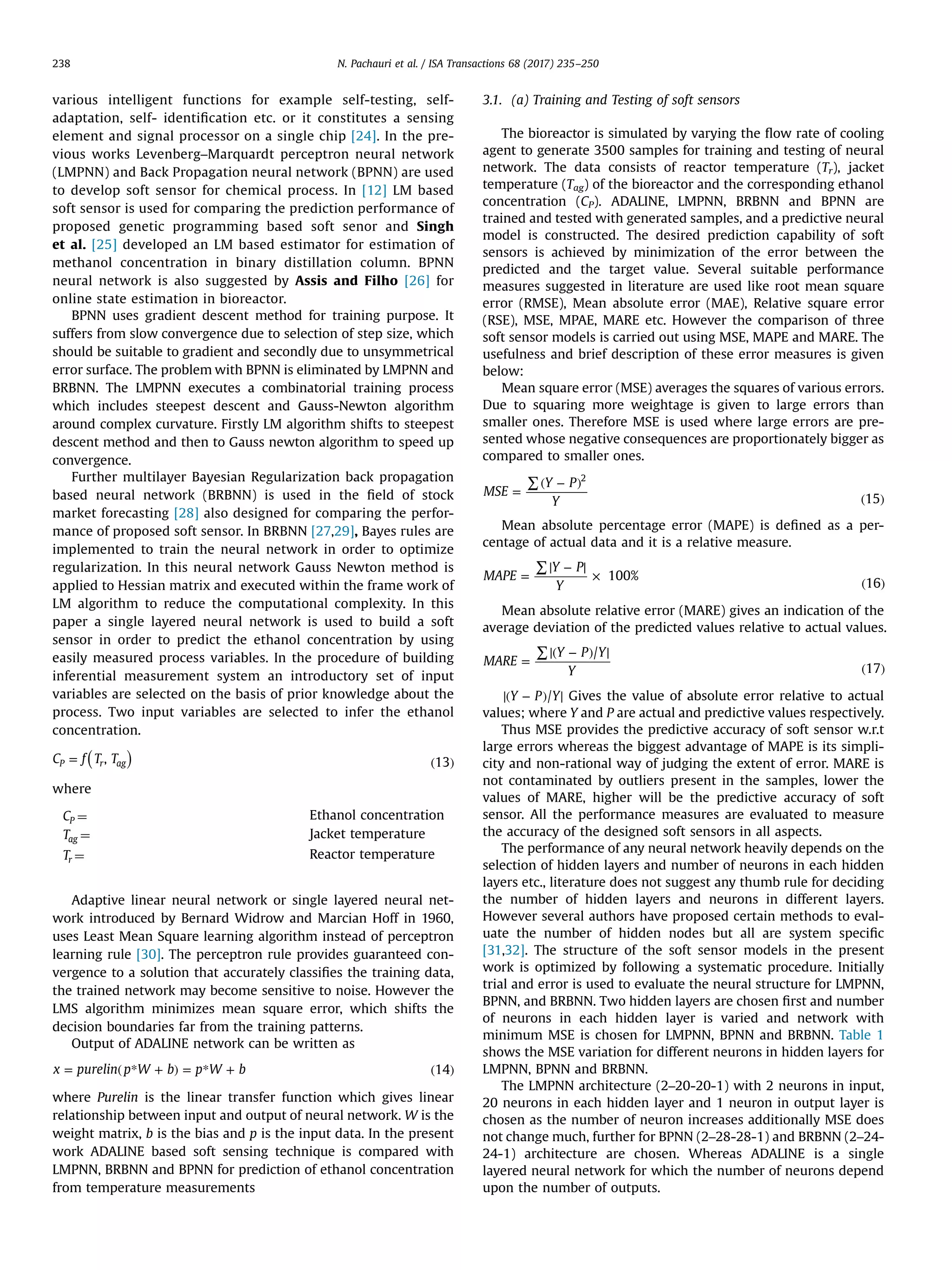 various intelligent functions for example self-testing, self-
adaptation, self- identiﬁcation etc. or it constitutes a sensing
element and signal processor on a single chip [24]. In the pre-
vious works Levenberg–Marquardt perceptron neural network
(LMPNN) and Back Propagation neural network (BPNN) are used
to develop soft sensor for chemical process. In [12] LM based
soft sensor is used for comparing the prediction performance of
proposed genetic programming based soft senor and Singh
et al. [25] developed an LM based estimator for estimation of
methanol concentration in binary distillation column. BPNN
neural network is also suggested by Assis and Filho [26] for
online state estimation in bioreactor.
BPNN uses gradient descent method for training purpose. It
suffers from slow convergence due to selection of step size, which
should be suitable to gradient and secondly due to unsymmetrical
error surface. The problem with BPNN is eliminated by LMPNN and
BRBNN. The LMPNN executes a combinatorial training process
which includes steepest descent and Gauss-Newton algorithm
around complex curvature. Firstly LM algorithm shifts to steepest
descent method and then to Gauss newton algorithm to speed up
convergence.
Further multilayer Bayesian Regularization back propagation
based neural network (BRBNN) is used in the ﬁeld of stock
market forecasting [28] also designed for comparing the perfor-
mance of proposed soft sensor. In BRBNN [27,29], Bayes rules are
implemented to train the neural network in order to optimize
regularization. In this neural network Gauss Newton method is
applied to Hessian matrix and executed within the frame work of
LM algorithm to reduce the computational complexity. In this
paper a single layered neural network is used to build a soft
sensor in order to predict the ethanol concentration by using
easily measured process variables. In the procedure of building
inferential measurement system an introductory set of input
variables are selected on the basis of prior knowledge about the
process. Two input variables are selected to infer the ethanol
concentration.
( )= ( )C f T T, 13P r ag
where
CP ¼ Ethanol concentration
Tag ¼ Jacket temperature
Tr ¼ Reactor temperature
Adaptive linear neural network or single layered neural net-
work introduced by Bernard Widrow and Marcian Hoff in 1960,
uses Least Mean Square learning algorithm instead of perceptron
learning rule [30]. The perceptron rule provides guaranteed con-
vergence to a solution that accurately classiﬁes the training data,
the trained network may become sensitive to noise. However the
LMS algorithm minimizes mean square error, which shifts the
decision boundaries far from the training patterns.
Output of ADALINE network can be written as
= ( * + ) = * + ( )x purelin p W b p W b 14
where Purelin is the linear transfer function which gives linear
relationship between input and output of neural network. W is the
weight matrix, b is the bias and p is the input data. In the present
work ADALINE based soft sensing technique is compared with
LMPNN, BRBNN and BPNN for prediction of ethanol concentration
from temperature measurements
3.1. (a) Training and Testing of soft sensors
The bioreactor is simulated by varying the ﬂow rate of cooling
agent to generate 3500 samples for training and testing of neural
network. The data consists of reactor temperature (Tr), jacket
temperature (Tag) of the bioreactor and the corresponding ethanol
concentration (CP). ADALINE, LMPNN, BRBNN and BPNN are
trained and tested with generated samples, and a predictive neural
model is constructed. The desired prediction capability of soft
sensors is achieved by minimization of the error between the
predicted and the target value. Several suitable performance
measures suggested in literature are used like root mean square
error (RMSE), Mean absolute error (MAE), Relative square error
(RSE), MSE, MPAE, MARE etc. However the comparison of three
soft sensor models is carried out using MSE, MAPE and MARE. The
usefulness and brief description of these error measures is given
below:
Mean square error (MSE) averages the squares of various errors.
Due to squaring more weightage is given to large errors than
smaller ones. Therefore MSE is used where large errors are pre-
sented whose negative consequences are proportionately bigger as
compared to smaller ones.
=
∑ ( − )
( )
MSE
Y P
Y 15
2
Mean absolute percentage error (MAPE) is deﬁned as a per-
centage of actual data and it is a relative measure.
=
∑ −
×
( )
MAPE
Y P
Y
100%
16
Mean absolute relative error (MARE) gives an indication of the
average deviation of the predicted values relative to actual values.
=
∑ ( − )
( )
MARE
Y P Y
Y
/
17
( − )Y P Y/ Gives the value of absolute error relative to actual
values; where Y and P are actual and predictive values respectively.
Thus MSE provides the predictive accuracy of soft sensor w.r.t
large errors whereas the biggest advantage of MAPE is its simpli-
city and non-rational way of judging the extent of error. MARE is
not contaminated by outliers present in the samples, lower the
values of MARE, higher will be the predictive accuracy of soft
sensor. All the performance measures are evaluated to measure
the accuracy of the designed soft sensors in all aspects.
The performance of any neural network heavily depends on the
selection of hidden layers and number of neurons in each hidden
layers etc., literature does not suggest any thumb rule for deciding
the number of hidden layers and neurons in different layers.
However several authors have proposed certain methods to eval-
uate the number of hidden nodes but all are system speciﬁc
[31,32]. The structure of the soft sensor models in the present
work is optimized by following a systematic procedure. Initially
trial and error is used to evaluate the neural structure for LMPNN,
BPNN, and BRBNN. Two hidden layers are chosen ﬁrst and number
of neurons in each hidden layer is varied and network with
minimum MSE is chosen for LMPNN, BPNN and BRBNN. Table 1
shows the MSE variation for different neurons in hidden layers for
LMPNN, BPNN and BRBNN.
The LMPNN architecture (2–20-20-1) with 2 neurons in input,
20 neurons in each hidden layer and 1 neuron in output layer is
chosen as the number of neuron increases additionally MSE does
not change much, further for BPNN (2–28-28-1) and BRBNN (2–24-
24-1) architecture are chosen. Whereas ADALINE is a single
layered neural network for which the number of neurons depend
upon the number of outputs.
N. Pachauri et al. / ISA Transactions 68 (2017) 235–250238
 