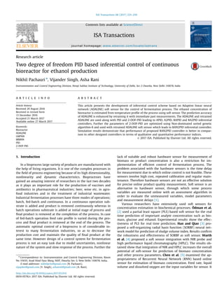 Research article
Two degree of freedom PID based inferential control of continuous
bioreactor for ethanol production
Nikhil Pachauri n
, Vijander Singh, Asha Rani
Instrumentation and Control Engineering Division, Netaji Subhas Institute of Technology, University of Delhi, Sec-3 Dwarka, New Delhi 110078, India
a r t i c l e i n f o
Article history:
Received 20 August 2016
Received in revised form
13 December 2016
Accepted 21 March 2017
Available online 27 March 2017
Keywords:
Bioreactor
ADALINE
LMPNN
BRBNN
PID
2-DOF-PID
a b s t r a c t
This article presents the development of inferential control scheme based on Adaptive linear neural
network (ADALINE) soft sensor for the control of fermentation process. The ethanol concentration of
bioreactor is estimated from temperature proﬁle of the process using soft sensor. The prediction accuracy
of ADALINE is enhanced by retraining it with immediate past measurements. The ADALINE and retrained
ADALINE are used along with PID and 2-DOF-PID leading to APID, A2PID, RAPID and RA2PID inferential
controllers. Further the parameters of 2-DOF-PID are optimized using Non-dominated sorted genetic
algorithm-II and used with retrained ADALINE soft sensor which leads to RAN2PID inferential controller.
Simulation results demonstrate that performance of proposed RAN2PID controller is better in compar-
ison to other designed controllers in terms of qualitative and quantitative performance indices.
& 2017 ISA. Published by Elsevier Ltd. All rights reserved.
1. Introduction
In a bioprocess large variety of products are manufactured with
the help of living organisms. It is one of the complex processes in
the ﬁeld of process engineering because of its high dimensionality,
nonlinearity and dynamic characteristics. Bioprocesses have
gained an amazing interest of researchers in the last two decades
as it plays an important role for the production of vaccines and
antibiotics in pharmaceutical industries; beer, wine etc. in agro-
food industries and in the treatment of industrial wastewater.
Industrial fermentation processes have three modes of operations;
batch, fed-batch and continuous. In a continuous operation sub-
strate is added and product is removed continuously whereas in
batch operations substrate is added at initial stage of process and
ﬁnal product is removed at the completion of the process. In case
of fed-batch operation feed rate proﬁle is varied during the pro-
cess and ﬁnal product is removed at the end of the process. The
automatic optimal control of a bioprocess is of considerable in-
terest to many fermentation industries, so as to decrease the
production cost and maintain the quality of ﬁnal product at the
same time. However design of a control system for fermentation
process is not an easy task due to model uncertainties, nonlinear
nature of the system and slow response of the process. Further the
lack of suitable and robust hardware sensor for measurement of
biomass or product concentration is also a restriction for im-
plementation of efﬁcient control of fermentation process. The
problem associated with the hardware sensors is the time delay
for measurement due to which online control is not feasible. These
sensors involve high cost, repeated calibration and regular main-
tenance. Therefore hardware sensors are not an effective solution
for precise online product quality measurement. Soft sensor is an
alternative to hardware sensor, through which some process
variables are measured online with an assessment algorithm in
order to evaluate the unmeasured variables, model parameters
and measurement delays [1].
Various researchers have extensively used soft sensors for
concentration estimation in biochemical processes. Ödman et al.
[2] used a partial least square (PLS) based soft sensor for the real
time prediction of important analyte concentration such as bio-
mass, glucose and ethanol. Experimental results show the effec-
tiveness of PLS for real time prediction. Han and Qiao [3] pro-
posed a self-organizing radial basis function (SORBF) neural net-
work model for prediction of sludge volume index. Results conﬁrm
the robustness and effectiveness of SORBF as soft sensor. Warth
et al. [4] proposed a soft sensor integration with NIR probe and
high performance liquid chromatography (HPLC). The results ob-
tained show that integration of NIR and HPLC increases the overall
potential of soft-sensor for prediction of biomass concentration
and other process parameters. Chen et al. [5] examined the ap-
propriateness of Recurrent Neural Network (RNN) based online
sensor for estimation of biomass concentration. Feed rate, liquid
volume and dissolved oxygen are the input variables for sensor. It
Contents lists available at ScienceDirect
journal homepage: www.elsevier.com/locate/isatrans
ISA Transactions
http://dx.doi.org/10.1016/j.isatra.2017.03.014
0019-0578/& 2017 ISA. Published by Elsevier Ltd. All rights reserved.
n
Correspondence to: Instrumentation and Control Engineering Division, Room
No-119/VI, Azad Hind Fauz Marg, NSIT, Dwarka Sec-3, New Delhi 110078, India.
E-mail addresses: nikhilpchr@gmail.com (N. Pachauri),
vijaydee@gmail.com (V. Singh), ashansit@gmail.com (A. Rani).
ISA Transactions 68 (2017) 235–250
 