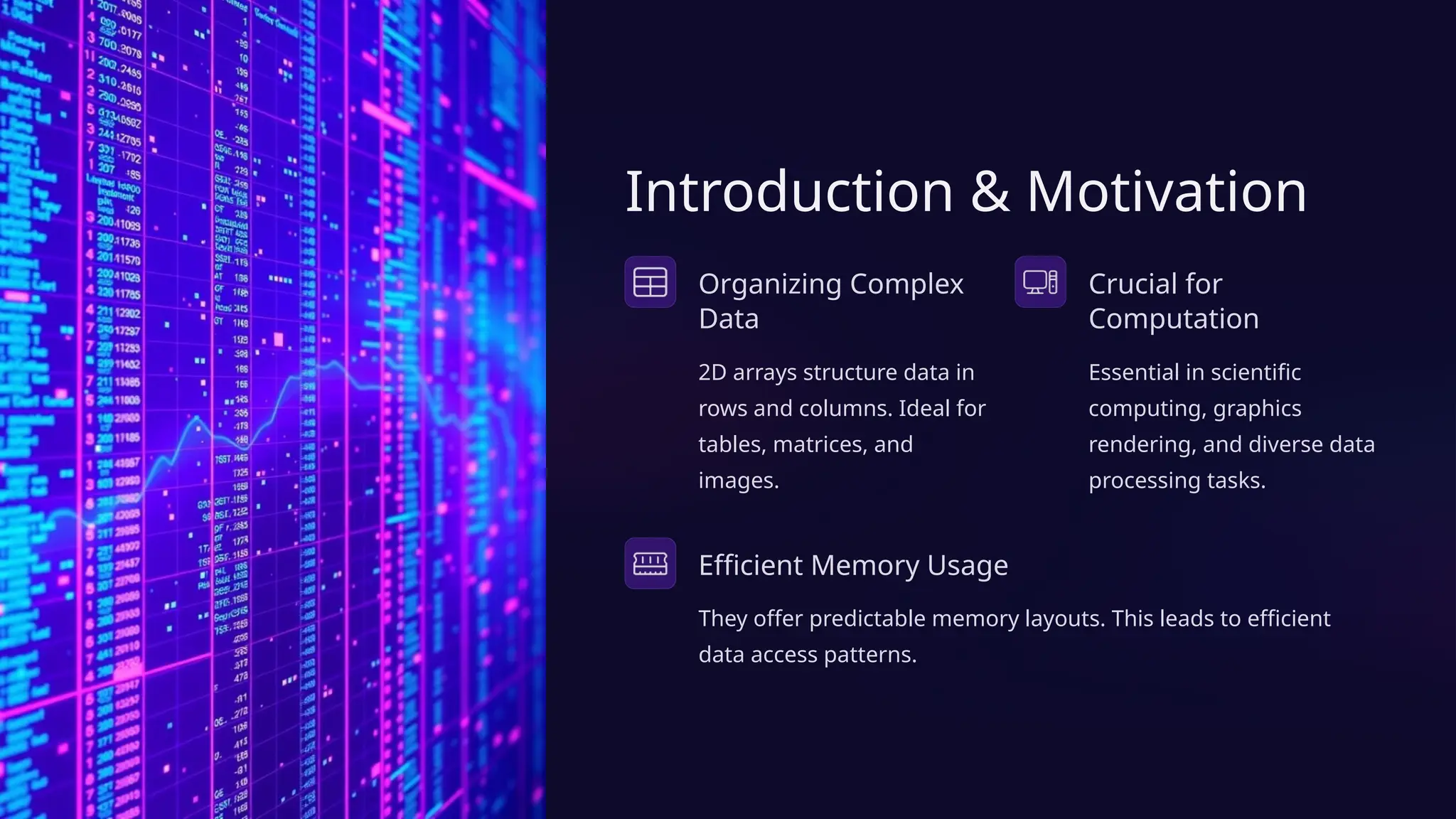 Introduction & Motivation
Organizing Complex
Data
2D arrays structure data in
rows and columns. Ideal for
tables, matrices, and
images.
Crucial for
Computation
Essential in scientific
computing, graphics
rendering, and diverse data
processing tasks.
Efficient Memory Usage
They offer predictable memory layouts. This leads to efficient
data access patterns.
 