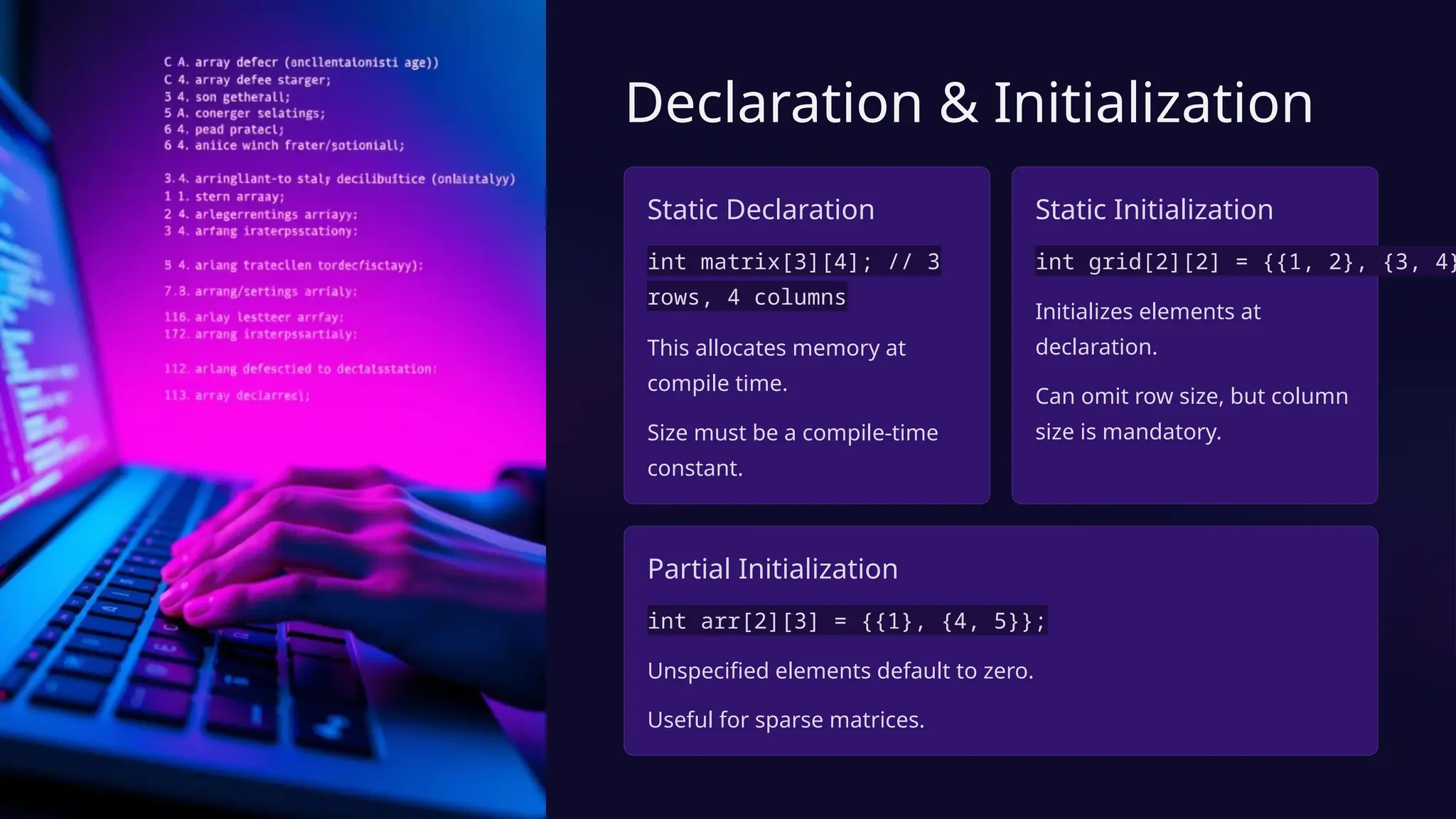 Declaration & Initialization
Static Declaration
int matrix[3][4]; // 3
rows, 4 columns
This allocates memory at
compile time.
Size must be a compile-time
constant.
Static Initialization
int grid[2][2] = {{1, 2}, {3, 4}
Initializes elements at
declaration.
Can omit row size, but column
size is mandatory.
Partial Initialization
int arr[2][3] = {{1}, {4, 5}};
Unspecified elements default to zero.
Useful for sparse matrices.
 