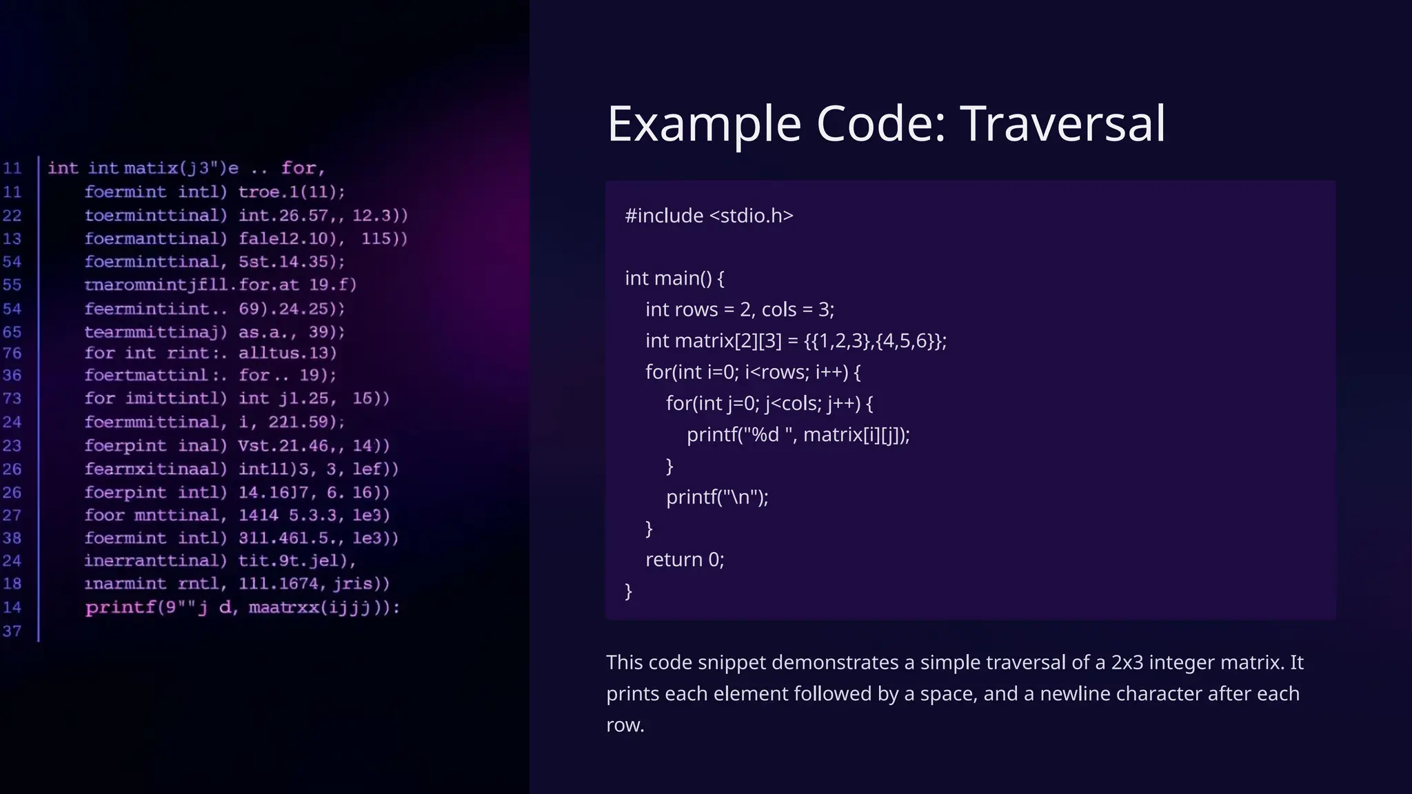 Example Code: Traversal
#include <stdio.h>
int main() {
int rows = 2, cols = 3;
int matrix[2][3] = {{1,2,3},{4,5,6}};
for(int i=0; i<rows; i++) {
for(int j=0; j<cols; j++) {
printf("%d ", matrix[i][j]);
}
printf("n");
}
return 0;
}
This code snippet demonstrates a simple traversal of a 2x3 integer matrix. It
prints each element followed by a space, and a newline character after each
row.
 