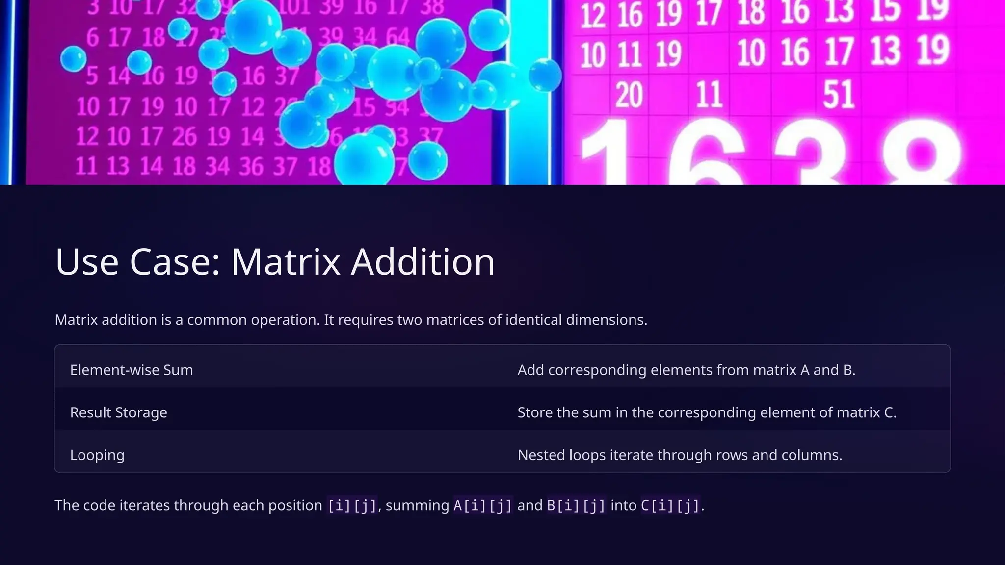 Use Case: Matrix Addition
Matrix addition is a common operation. It requires two matrices of identical dimensions.
Element-wise Sum Add corresponding elements from matrix A and B.
Result Storage Store the sum in the corresponding element of matrix C.
Looping Nested loops iterate through rows and columns.
The code iterates through each position [i][j], summing A[i][j] and B[i][j] into C[i][j].
 