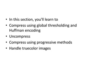 • In this section, you'll learn to
• Compress using global thresholding and
  Huffman encoding
• Uncompress
• Compress using progressive methods
• Handle truecolor images
 