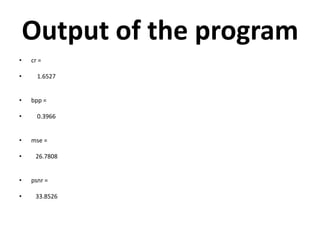 Output of the program
•   cr =

•     1.6527


•   bpp =

•     0.3966


•   mse =

•    26.7808


•   psnr =

•    33.8526
 