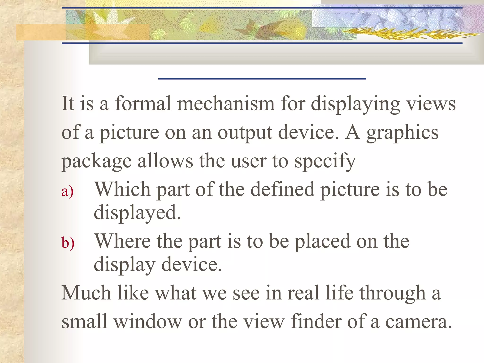 It is a formal mechanism for displaying views
of a picture on an output device. A graphics
package allows the user to specify
a) Which part of the defined picture is to be
     displayed.
b) Where the part is to be placed on the
     display device.
Much like what we see in real life through a
small window or the view finder of a camera.
 