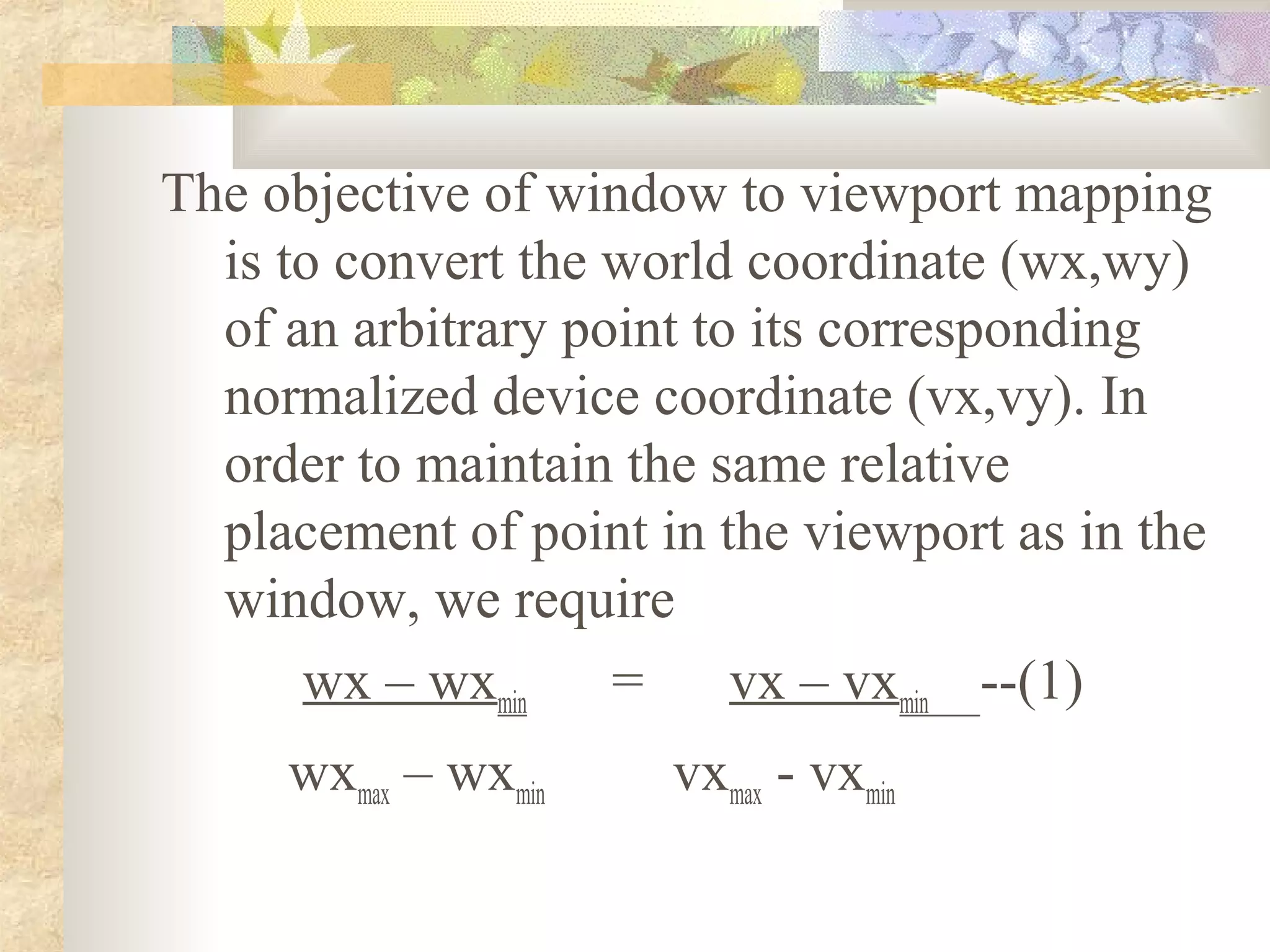 The objective of window to viewport mapping
  is to convert the world coordinate (wx,wy)
  of an arbitrary point to its corresponding
  normalized device coordinate (vx,vy). In
  order to maintain the same relative
  placement of point in the viewport as in the
  window, we require
      wx – wxmin    =     vx – vxmin --(1)
     wxmax – wxmin    vxmax - vxmin
 