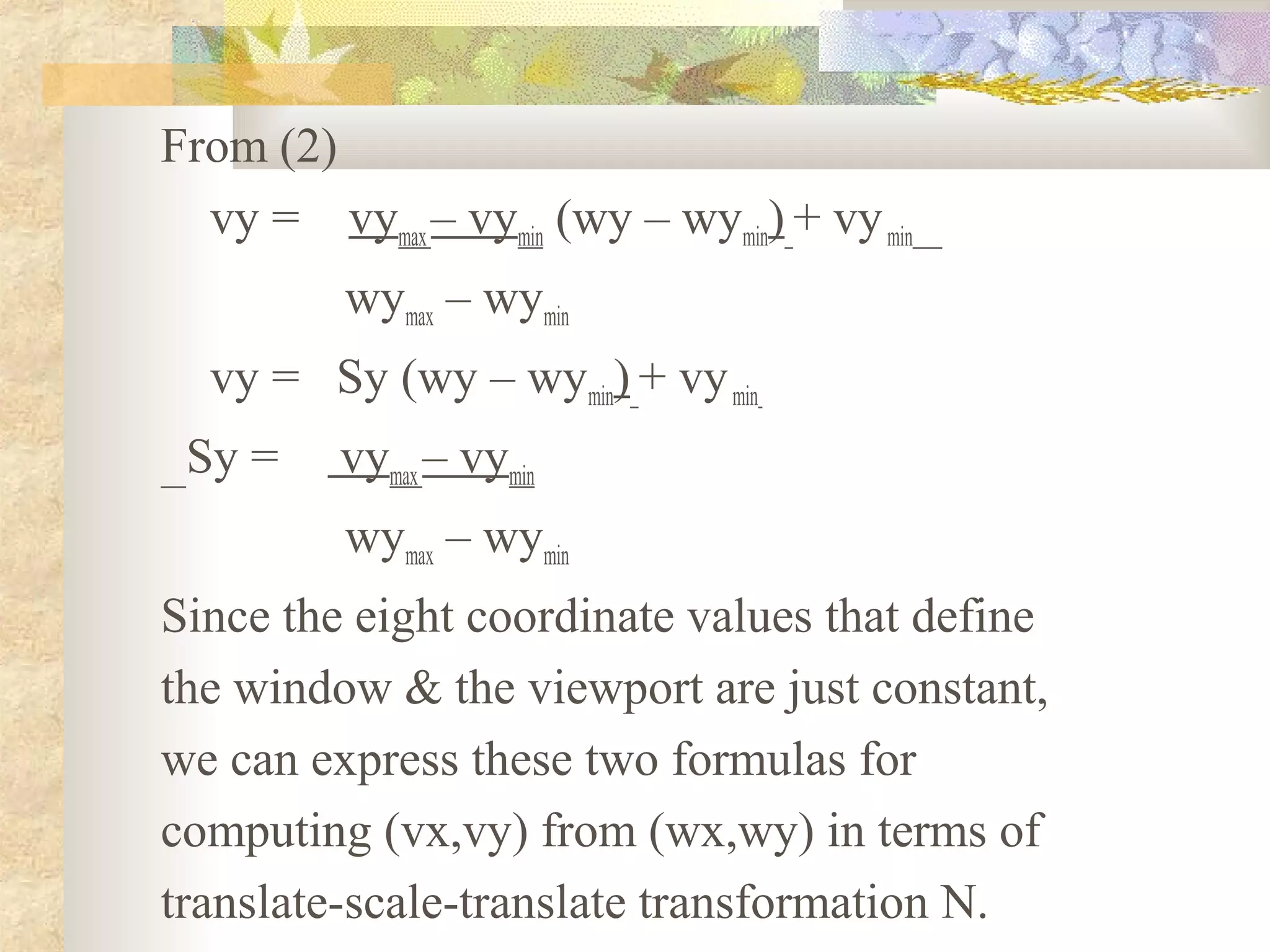From (2)
  vy = vymax – vymin (wy – wymin) + vy min
          wymax – wymin
  vy = Sy (wy – wymin) + vy min
 Sy =     vymax – vymin
          wymax – wymin
Since the eight coordinate values that define
the window & the viewport are just constant,
we can express these two formulas for
computing (vx,vy) from (wx,wy) in terms of
translate-scale-translate transformation N.
 