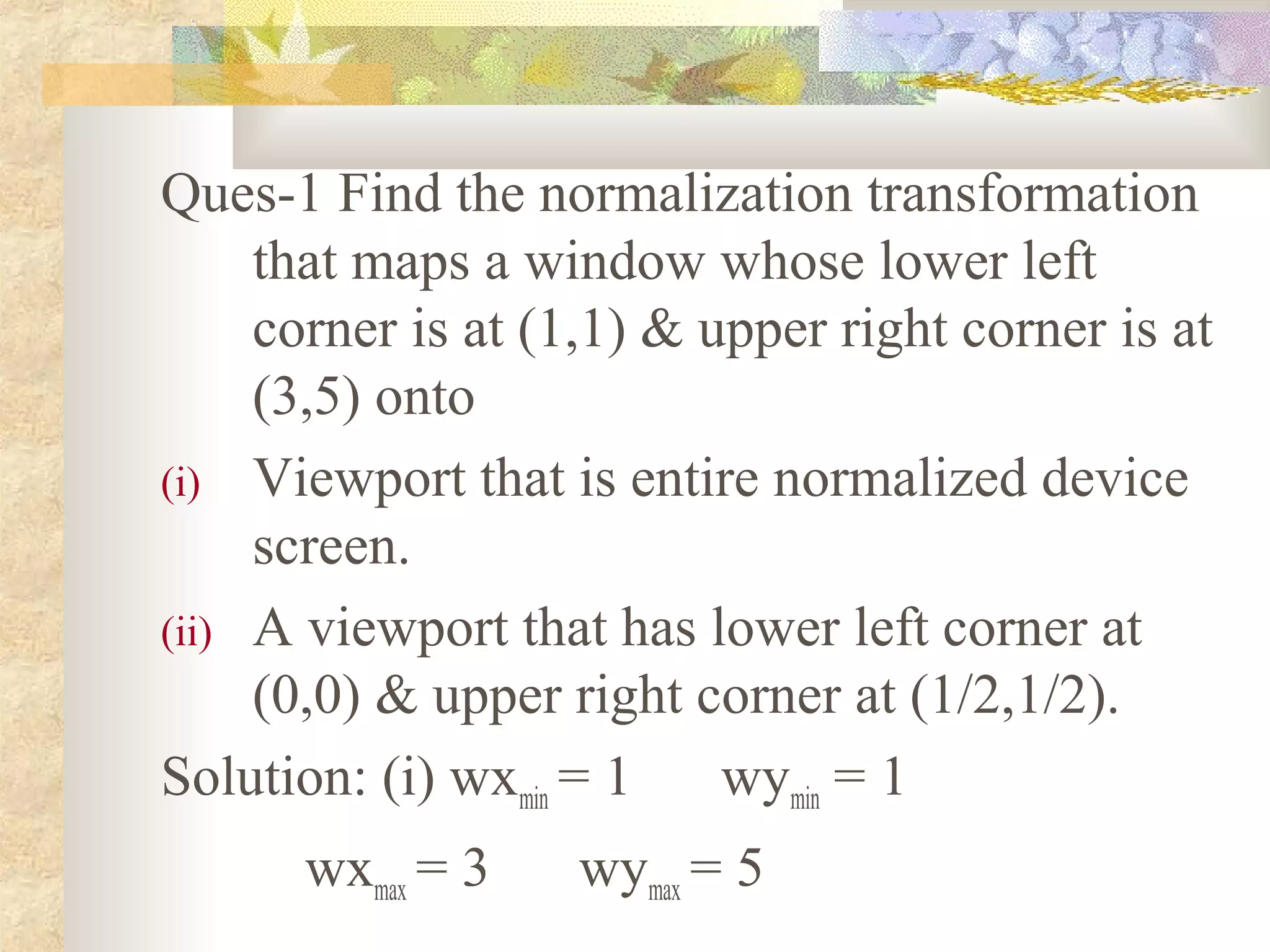 Ques-1 Find the normalization transformation
     that maps a window whose lower left
     corner is at (1,1) & upper right corner is at
     (3,5) onto
(i) Viewport that is entire normalized device
     screen.
(ii) A viewport that has lower left corner at
     (0,0) & upper right corner at (1/2,1/2).
Solution: (i) wxmin = 1    wymin = 1
      wxmax = 3    wymax = 5
 