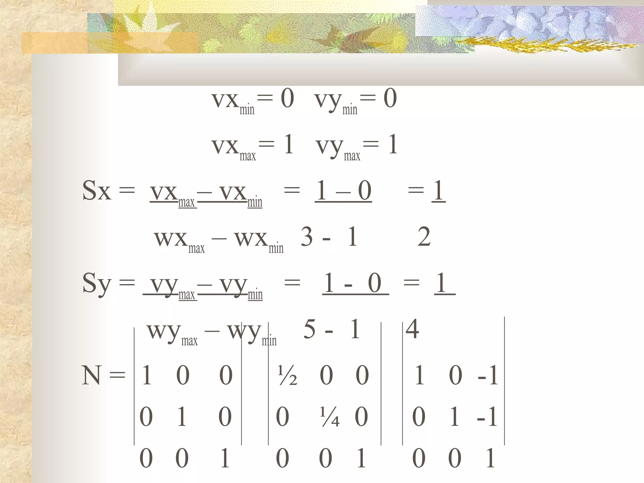 vxmin = 0 vymin = 0
           vxmax = 1 vymax = 1
Sx = vxmax – vxmin = 1 – 0       =1
      wxmax – wxmin 3 - 1        2
Sy = vymax – vymin = 1 - 0 = 1
     wymax – wymin 5 - 1         4
N= 1 0 0         ½ 0 0           1 0 -1
   0 1 0         0 ¼ 0           0 1 -1
   0 0 1         0 0 1           0 0 1
 