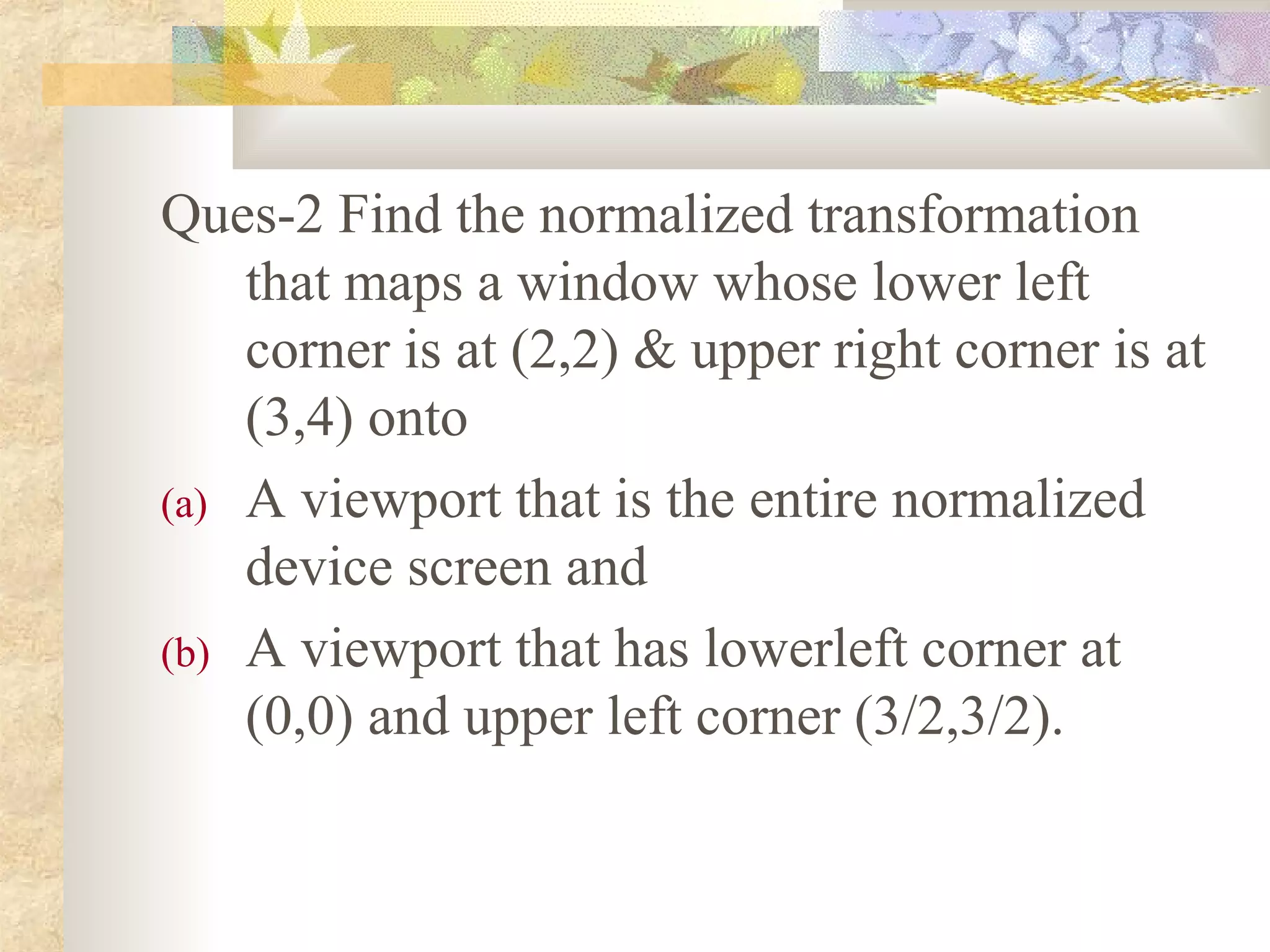 Ques-2 Find the normalized transformation
    that maps a window whose lower left
    corner is at (2,2) & upper right corner is at
    (3,4) onto
(a) A viewport that is the entire normalized
    device screen and
(b) A viewport that has lowerleft corner at
    (0,0) and upper left corner (3/2,3/2).
 