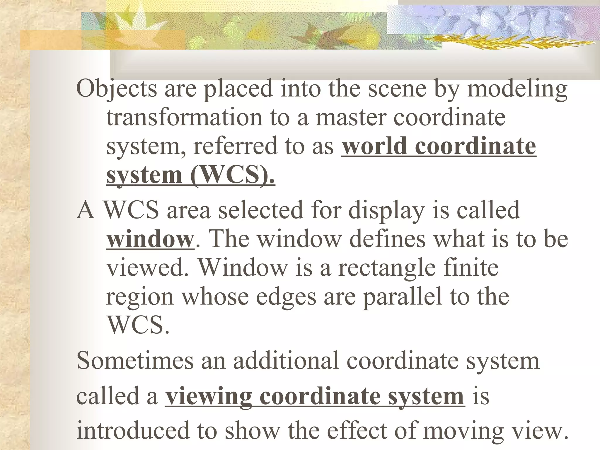Objects are placed into the scene by modeling
   transformation to a master coordinate
   system, referred to as world coordinate
   system (WCS).
A WCS area selected for display is called
   window. The window defines what is to be
   viewed. Window is a rectangle finite
   region whose edges are parallel to the
   WCS.
Sometimes an additional coordinate system
called a viewing coordinate system is
introduced to show the effect of moving view.
 