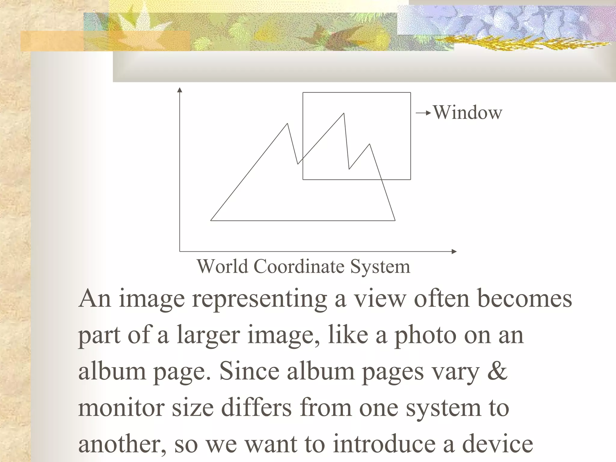 Window




          World Coordinate System
An image representing a view often becomes
part of a larger image, like a photo on an
album page. Since album pages vary &
monitor size differs from one system to
another, so we want to introduce a device
 