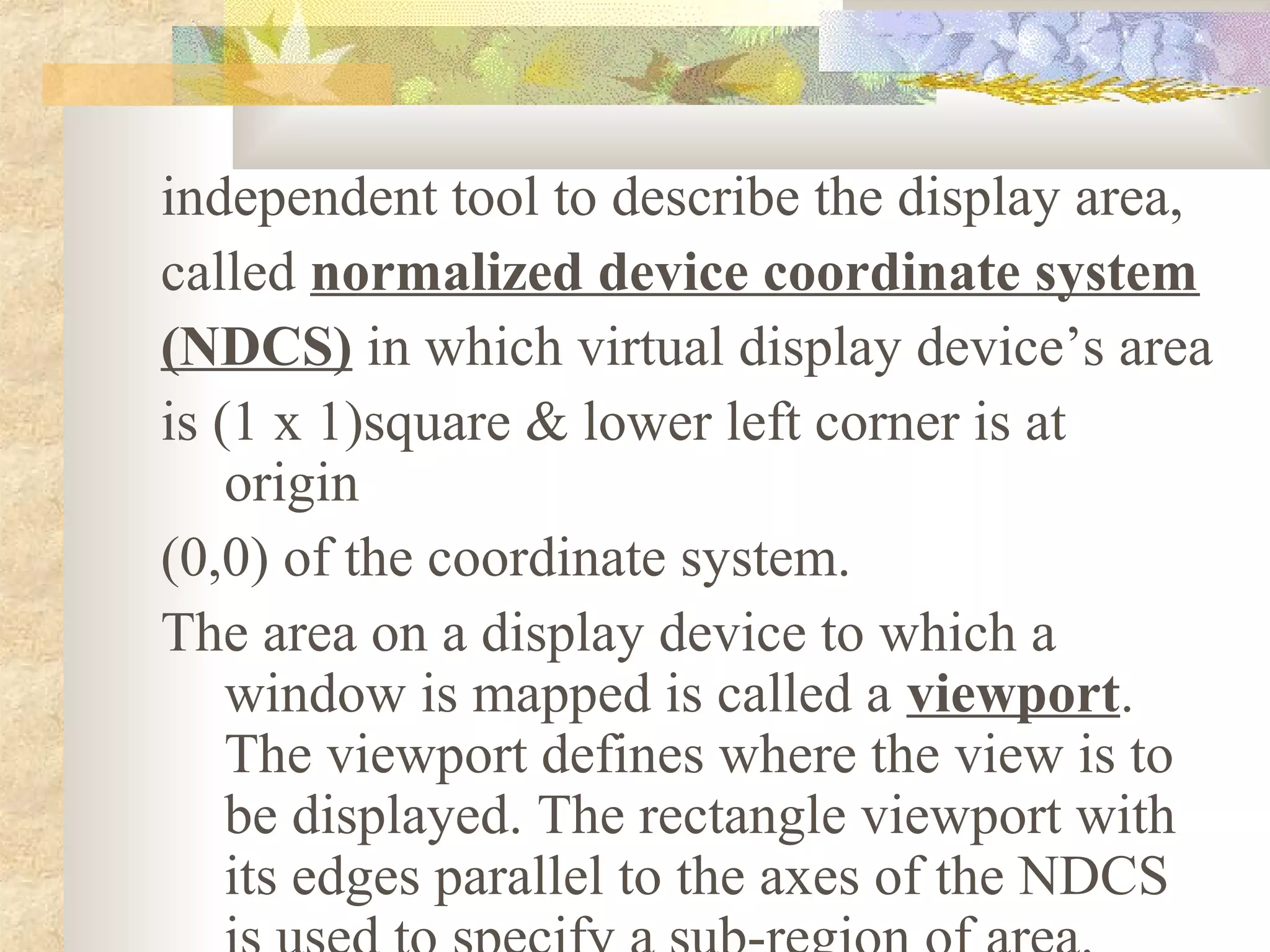 independent tool to describe the display area,
called normalized device coordinate system
(NDCS) in which virtual display device’s area
is (1 x 1)square & lower left corner is at
    origin
(0,0) of the coordinate system.
The area on a display device to which a
    window is mapped is called a viewport.
    The viewport defines where the view is to
    be displayed. The rectangle viewport with
    its edges parallel to the axes of the NDCS
 