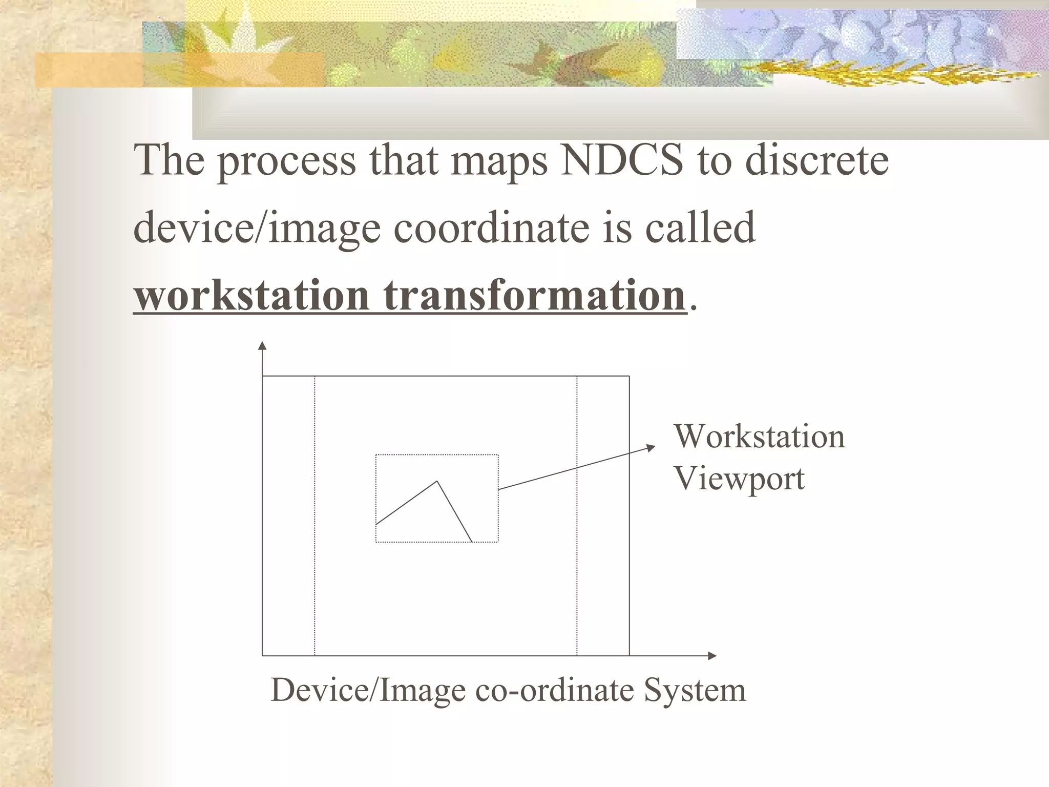 The process that maps NDCS to discrete
device/image coordinate is called
workstation transformation.

                                Workstation
                                Viewport




      Device/Image co-ordinate System
 