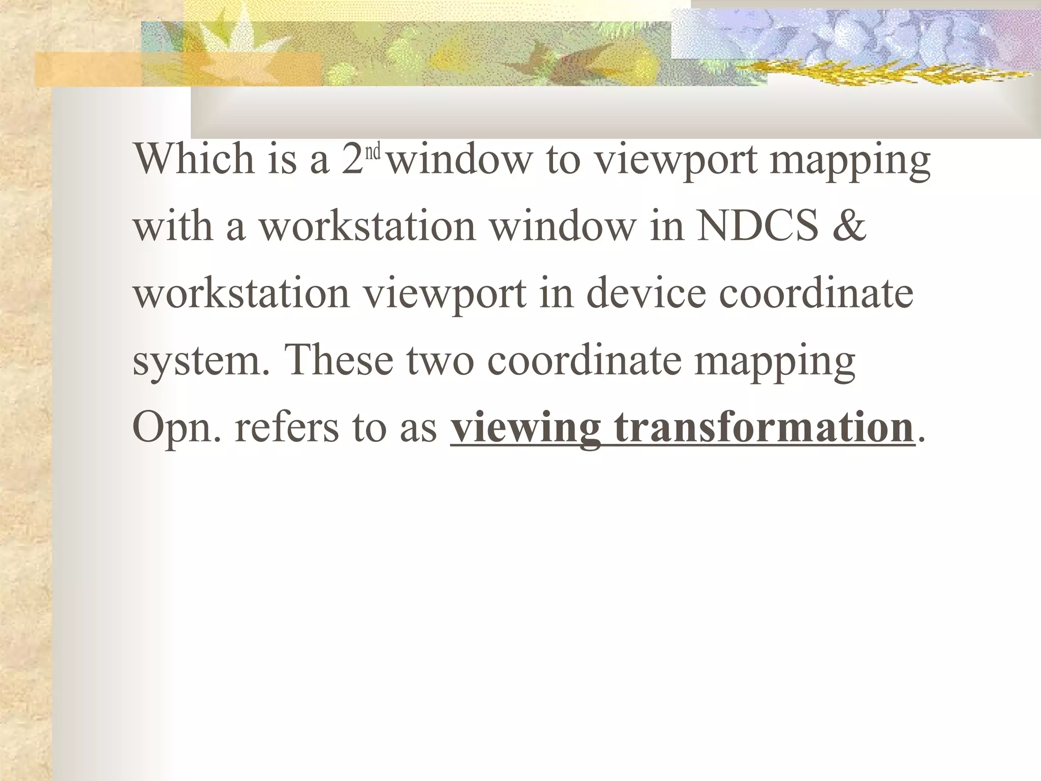 Which is a 2nd window to viewport mapping
with a workstation window in NDCS &
workstation viewport in device coordinate
system. These two coordinate mapping
Opn. refers to as viewing transformation.
 