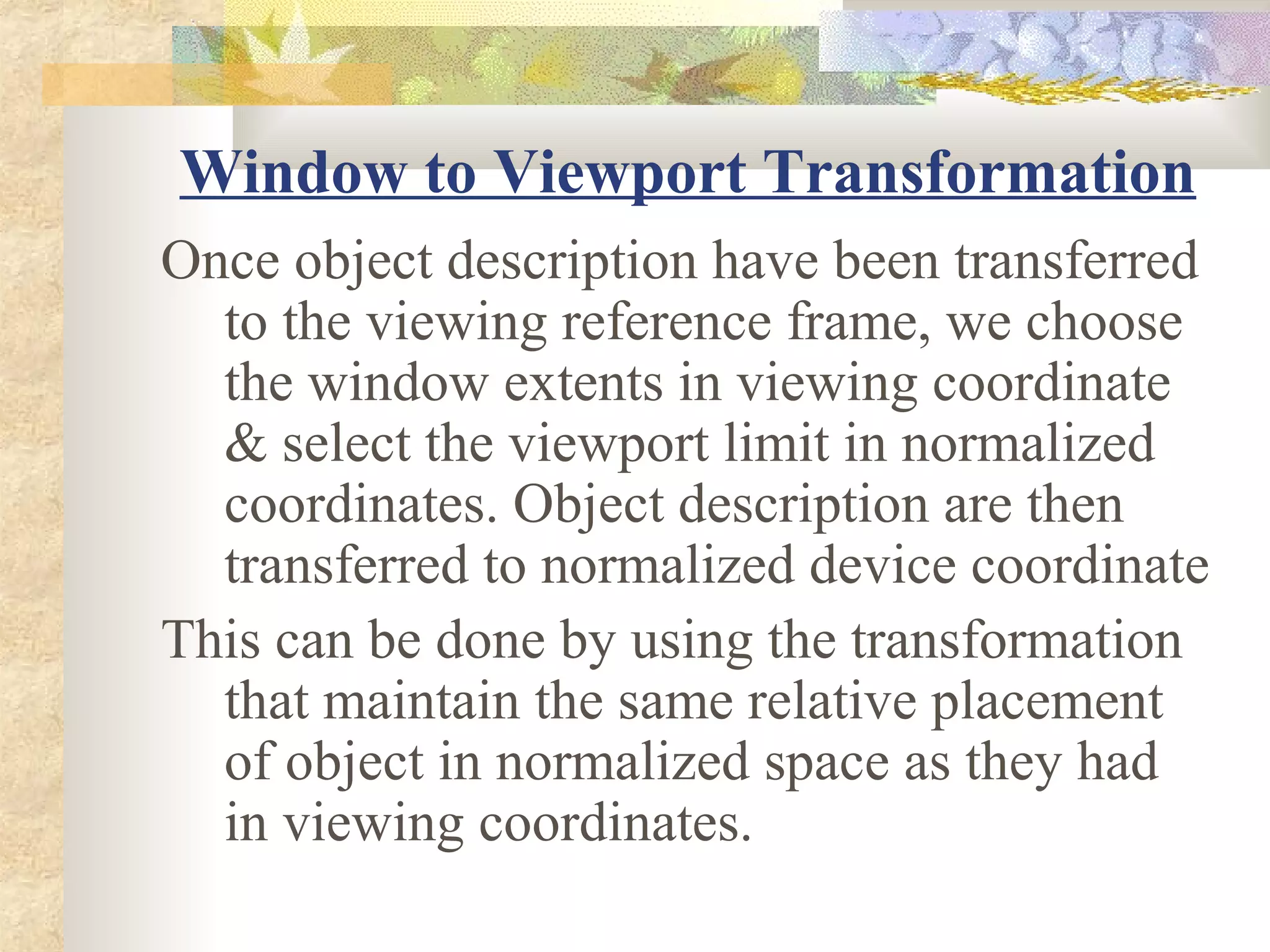 Window to Viewport Transformation
Once object description have been transferred
  to the viewing reference frame, we choose
  the window extents in viewing coordinate
  & select the viewport limit in normalized
  coordinates. Object description are then
  transferred to normalized device coordinate
This can be done by using the transformation
  that maintain the same relative placement
  of object in normalized space as they had
  in viewing coordinates.
 