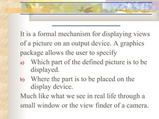 It is a formal mechanism for displaying views
of a picture on an output device. A graphics
package allows the user to specify
a) Which part of the defined picture is to be
     displayed.
b) Where the part is to be placed on the
     display device.
Much like what we see in real life through a
small window or the view finder of a camera.
 