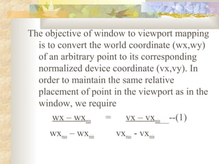 The objective of window to viewport mapping
  is to convert the world coordinate (wx,wy)
  of an arbitrary point to its corresponding
  normalized device coordinate (vx,vy). In
  order to maintain the same relative
  placement of point in the viewport as in the
  window, we require
      wx – wxmin    =     vx – vxmin --(1)
     wxmax – wxmin    vxmax - vxmin
 