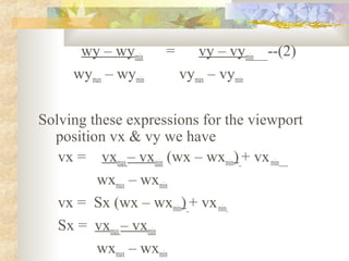wy – wymin     =      vy – vymin --(2)
     wymax – wymin       vymax – vymin

Solving these expressions for the viewport
  position vx & vy we have
   vx = vxmax – vxmin (wx – wxmin) + vx min
         wxmax – wxmin
   vx = Sx (wx – wxmin) + vx min
   Sx = vxmax – vxmin
         wxmax – wxmin
 