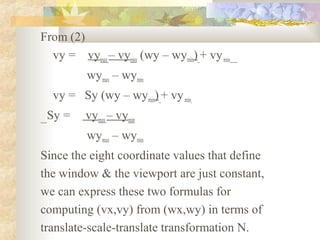 From (2)
  vy = vymax – vymin (wy – wymin) + vy min
          wymax – wymin
  vy = Sy (wy – wymin) + vy min
 Sy =     vymax – vymin
          wymax – wymin
Since the eight coordinate values that define
the window & the viewport are just constant,
we can express these two formulas for
computing (vx,vy) from (wx,wy) in terms of
translate-scale-translate transformation N.
 
