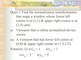 Ques-1 Find the normalization transformation
     that maps a window whose lower left
     corner is at (1,1) & upper right corner is at
     (3,5) onto
(i) Viewport that is entire normalized device
     screen.
(ii) A viewport that has lower left corner at
     (0,0) & upper right corner at (1/2,1/2).
Solution: (i) wxmin = 1    wymin = 1
      wxmax = 3    wymax = 5
 