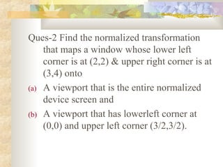 Ques-2 Find the normalized transformation
    that maps a window whose lower left
    corner is at (2,2) & upper right corner is at
    (3,4) onto
(a) A viewport that is the entire normalized
    device screen and
(b) A viewport that has lowerleft corner at
    (0,0) and upper left corner (3/2,3/2).
 