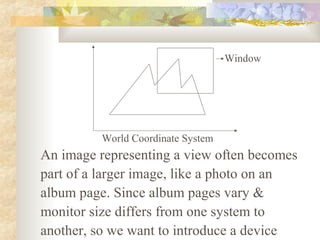 Window




          World Coordinate System
An image representing a view often becomes
part of a larger image, like a photo on an
album page. Since album pages vary &
monitor size differs from one system to
another, so we want to introduce a device
 