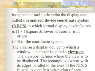 independent tool to describe the display area,
called normalized device coordinate system
(NDCS) in which virtual display device’s area
is (1 x 1)square & lower left corner is at
    origin
(0,0) of the coordinate system.
The area on a display device to which a
    window is mapped is called a viewport.
    The viewport defines where the view is to
    be displayed. The rectangle viewport with
    its edges parallel to the axes of the NDCS
 