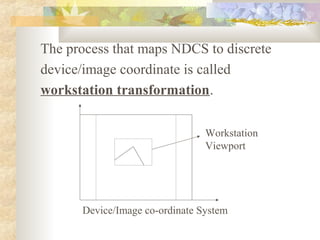 The process that maps NDCS to discrete
device/image coordinate is called
workstation transformation.

                                Workstation
                                Viewport




      Device/Image co-ordinate System
 