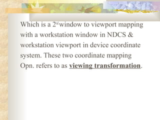 Which is a 2nd window to viewport mapping
with a workstation window in NDCS &
workstation viewport in device coordinate
system. These two coordinate mapping
Opn. refers to as viewing transformation.
 