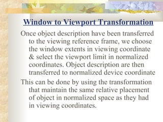 Window to Viewport Transformation
Once object description have been transferred
  to the viewing reference frame, we choose
  the window extents in viewing coordinate
  & select the viewport limit in normalized
  coordinates. Object description are then
  transferred to normalized device coordinate
This can be done by using the transformation
  that maintain the same relative placement
  of object in normalized space as they had
  in viewing coordinates.
 