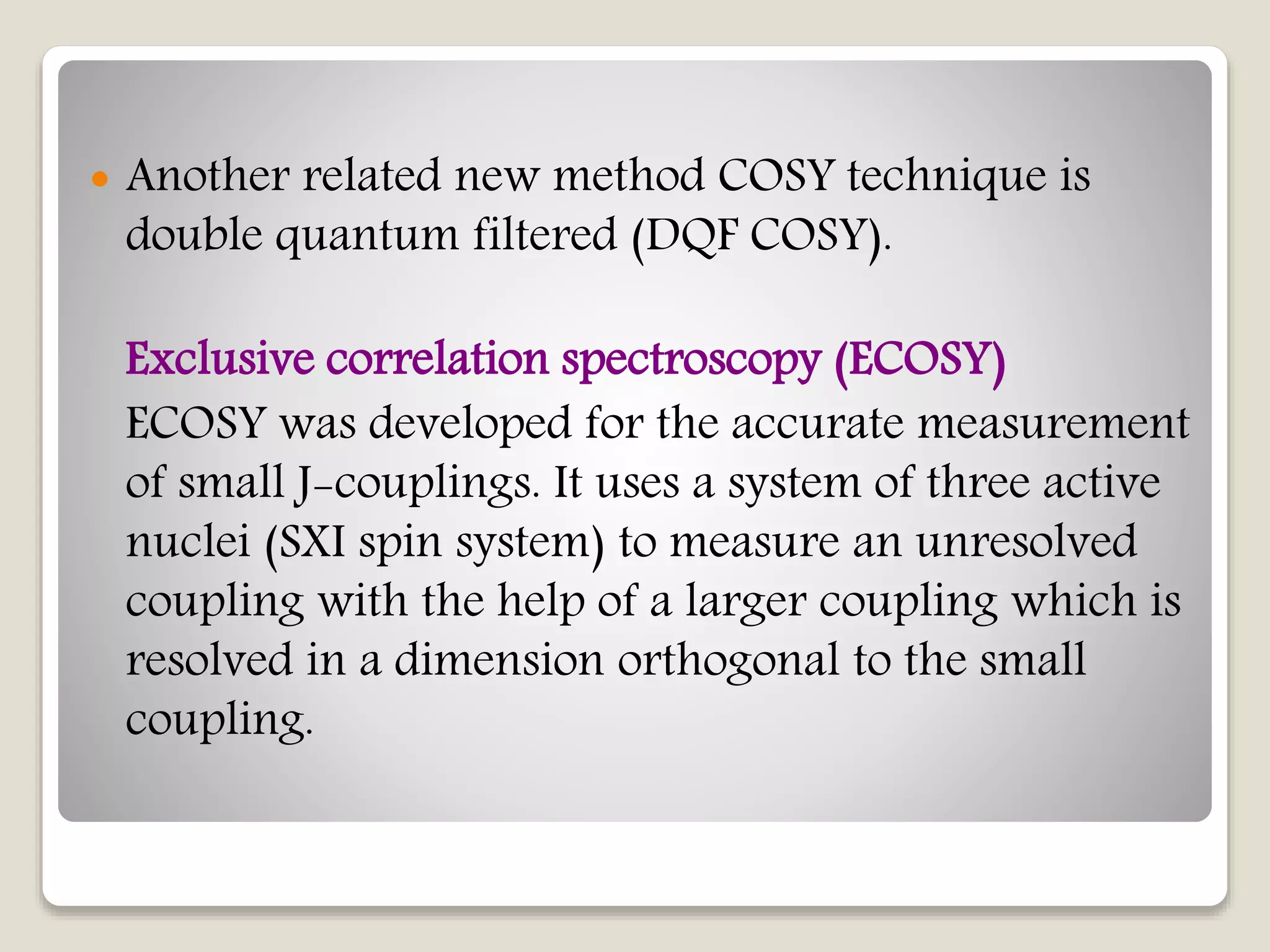  Another related new method COSY technique is
double quantum filtered (DQF COSY).
Exclusive correlation spectroscopy (ECOSY)
ECOSY was developed for the accurate measurement
of small J-couplings. It uses a system of three active
nuclei (SXI spin system) to measure an unresolved
coupling with the help of a larger coupling which is
resolved in a dimension orthogonal to the small
coupling.
 