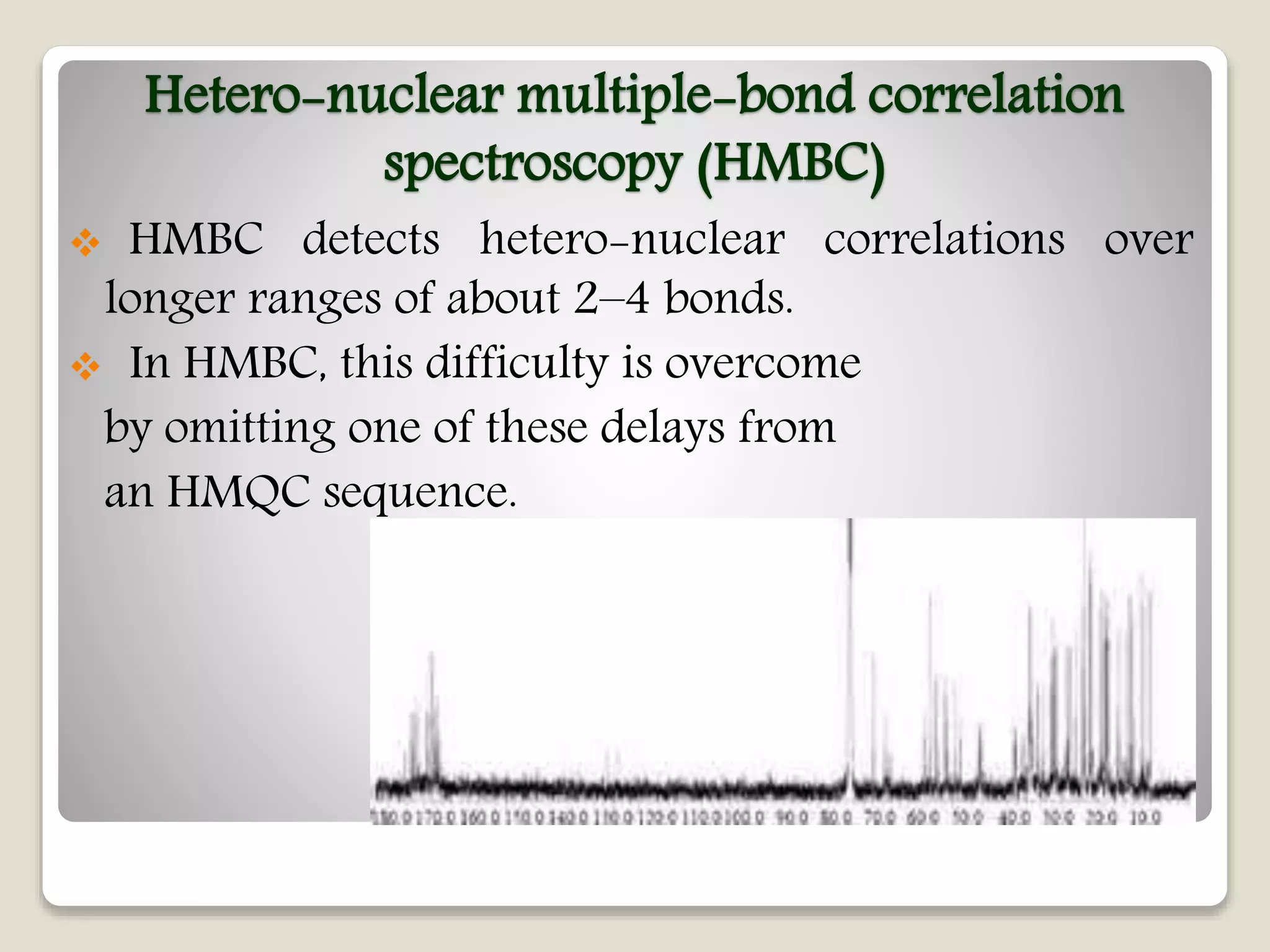 Hetero-nuclear multiple-bond correlation
spectroscopy (HMBC)
 HMBC detects hetero-nuclear correlations over
longer ranges of about 2–4 bonds.
 In HMBC, this difficulty is overcome
by omitting one of these delays from
an HMQC sequence.
 
