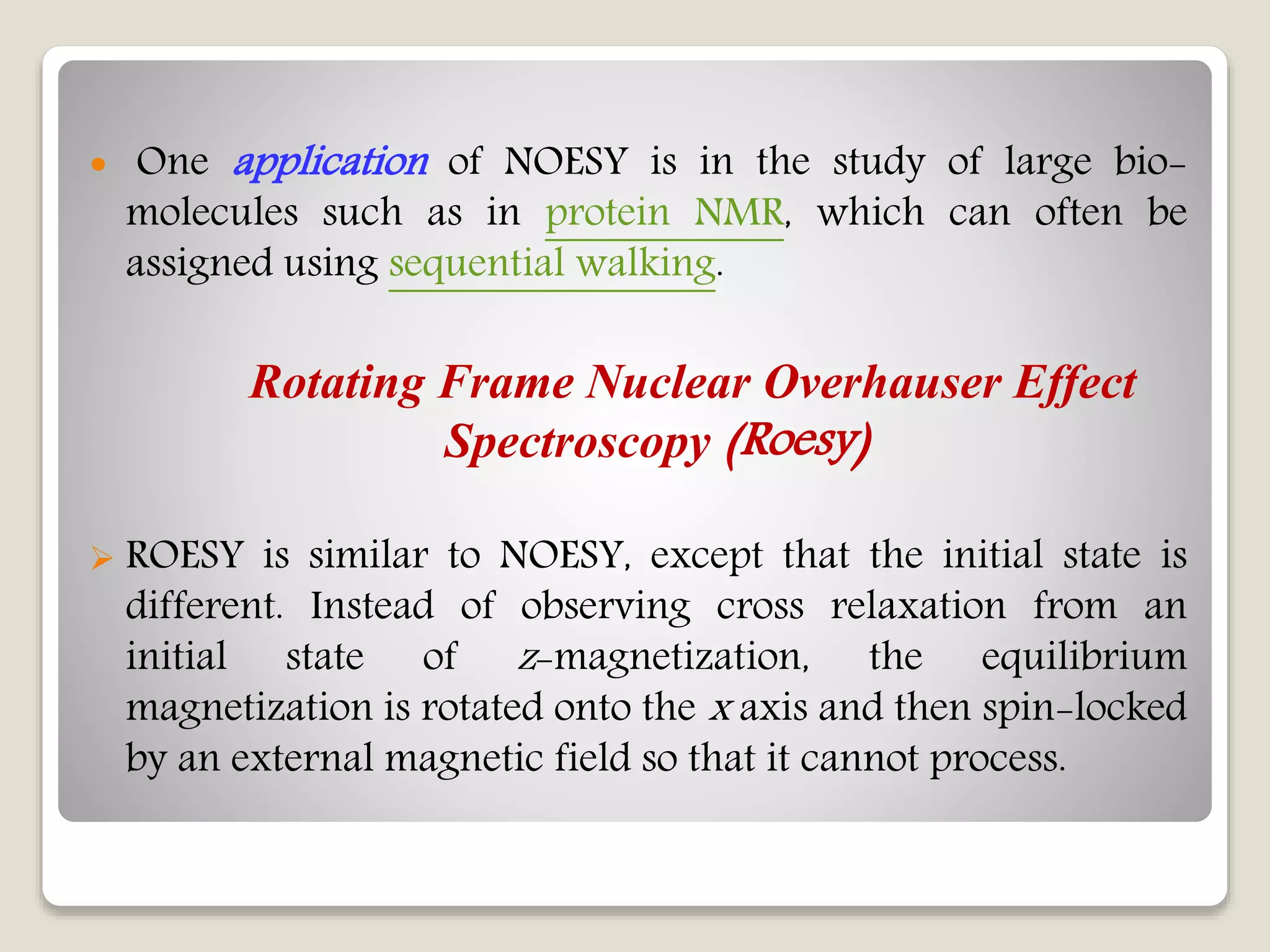  One application of NOESY is in the study of large bio-
molecules such as in protein NMR, which can often be
assigned using sequential walking.
Rotating Frame Nuclear Overhauser Effect
Spectroscopy (Roesy)
 ROESY is similar to NOESY, except that the initial state is
different. Instead of observing cross relaxation from an
initial state of z-magnetization, the equilibrium
magnetization is rotated onto the x axis and then spin-locked
by an external magnetic field so that it cannot process.
 