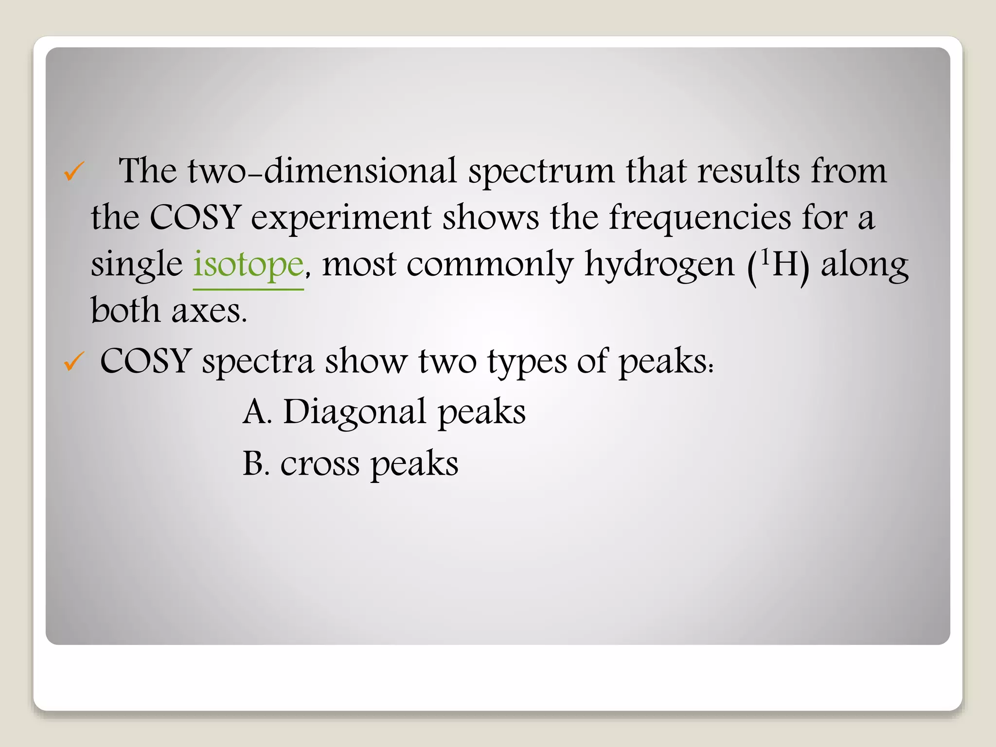  The two-dimensional spectrum that results from
the COSY experiment shows the frequencies for a
single isotope, most commonly hydrogen (1H) along
both axes.
 COSY spectra show two types of peaks:
A. Diagonal peaks
B. cross peaks
 