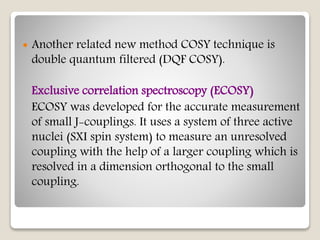  Another related new method COSY technique is
double quantum filtered (DQF COSY).
Exclusive correlation spectroscopy (ECOSY)
ECOSY was developed for the accurate measurement
of small J-couplings. It uses a system of three active
nuclei (SXI spin system) to measure an unresolved
coupling with the help of a larger coupling which is
resolved in a dimension orthogonal to the small
coupling.
 