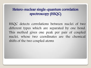 Hetero-nuclear single-quantum correlation
spectroscopy (HSQC)
HSQC detects correlations between nuclei of two
different types which are separated by one bond.
This method gives one peak per pair of coupled
nuclei, whose two coordinates are the chemical
shifts of the two coupled atoms
 