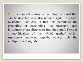  This increases the range of coupling constants that
can be detected, and also reduces signal loss from
relaxation. The cost is that this eliminates the
possibility of decoupling the spectrum, and
introduces phase distortions into the signal. There is
a modification of the HMBC method which
suppresses one-bond signals, leaving only the
multiple-bond signals
 