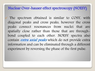 Nuclear Over-hauser effect spectroscopy (NOESY)
 The spectrum obtained is similar to COSY, with
diagonal peaks and cross peaks, however the cross
peaks connect resonances from nuclei that are
spatially close rather than those that are through-
bond coupled to each other. NOESY spectra also
contain extra axial peaks which do not provide extra
information and can be eliminated through a different
experiment by reversing the phase of the first pulse.
 