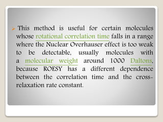  This method is useful for certain molecules
whose rotational correlation time falls in a range
where the Nuclear Overhauser effect is too weak
to be detectable, usually molecules with
a molecular weight around 1000 Daltons,
because ROESY has a different dependence
between the correlation time and the cross-
relaxation rate constant.
 