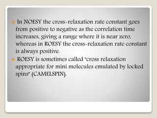  In NOESY the cross-relaxation rate constant goes
from positive to negative as the correlation time
increases, giving a range where it is near zero,
whereas in ROESY the cross-relaxation rate constant
is always positive.
 ROESY is sometimes called "cross relaxation
appropriate for mini molecules emulated by locked
spins" (CAMELSPIN).
 
