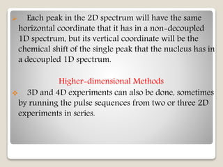  Each peak in the 2D spectrum will have the same
horizontal coordinate that it has in a non-decoupled
1D spectrum, but its vertical coordinate will be the
chemical shift of the single peak that the nucleus has in
a decoupled 1D spectrum.
Higher-dimensional Methods
 3D and 4D experiments can also be done, sometimes
by running the pulse sequences from two or three 2D
experiments in series.
 