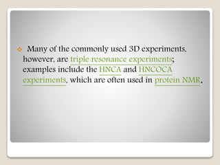  Many of the commonly used 3D experiments,
however, are triple resonance experiments;
examples include the HNCA and HNCOCA
experiments, which are often used in protein NMR.
 