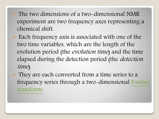  The two dimensions of a two-dimensional NMR
experiment are two frequency axes representing a
chemical shift.
 Each frequency axis is associated with one of the
two time variables, which are the length of the
evolution period (the evolution time) and the time
elapsed during the detection period (the detection
time).
 They are each converted from a time series to a
frequency series through a two-dimensional Fourier
transform.
 