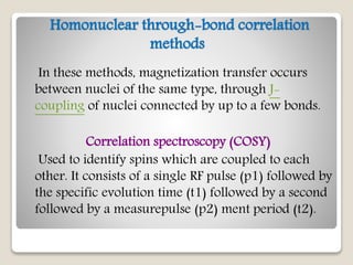 Homonuclear through-bond correlation
methods
In these methods, magnetization transfer occurs
between nuclei of the same type, through J-
coupling of nuclei connected by up to a few bonds.
Correlation spectroscopy (COSY)
Used to identify spins which are coupled to each
other. It consists of a single RF pulse (p1) followed by
the specific evolution time (t1) followed by a second
followed by a measurepulse (p2) ment period (t2).
 