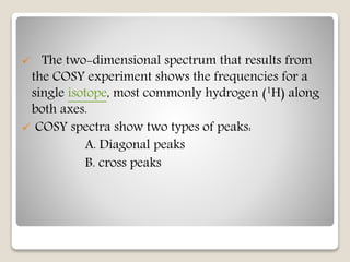 The two-dimensional spectrum that results from
the COSY experiment shows the frequencies for a
single isotope, most commonly hydrogen (1H) along
both axes.
 COSY spectra show two types of peaks:
A. Diagonal peaks
B. cross peaks
 
