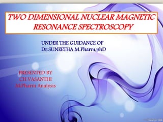 TWO DIMENSIONAL NUCLEAR MAGNETIC
RESONANCE SPECTROSCOPY
PRESENTED BY
CH.VASANTHI
M.Pharm Analysis
UNDER THE GUIDANCE OF
Dr.SUNEETHA M.Pharm,phD
 