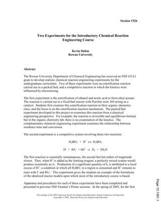 Proceedings of the 2005 American Society for Engineering Education Annual Conference & Exposition
Copyright © 2005, American Society for Engineering Education
Session 1526
Two Experiments for the Introductory Chemical Reaction
Engineering Course
Kevin Dahm
Rowan University
Abstract
The Rowan University Department of Chemical Engineering has received an NSF-CCLI
grant to develop realistic chemical reaction engineering experiments for the
undergraduate curriculum. Two of these experiments were an esterification reaction
carried out in a packed bed, and a competitive reaction in which the kinetics were
influenced by micromixing.
The first experiment is the esterification of ethanol and acetic acid to form ethyl acetate.
The reaction is carried out in a fixed-bed reactor with Purolite resin 269 acting as a
catalyst. Students first examine this esterification reaction in their organic chemistry
class, and the focus is on the esterification reaction mechanism. The packed bed
experiment developed in this project re-examines this reaction from a chemical
engineering perspective. For example, the reaction is reversible and equilibrium-limited,
but in the organic chemistry lab, there is no examination of the kinetics. The
complementary chemical engineering experiment examines the relationship between
residence time and conversion.
The second experiment is a competitive system involving these two reactions:
H2BO3
-
+ H+
↔ H3BO3
5I-
+ IO3
-
+ 6H+
→ 3I2 + 3H2O
The first reaction is essentially instantaneous, the second fast but orders of magnitude
slower. Thus, when H+
is added as the limiting reagent, a perfectly mixed system would
produce essentially no I2. Production of a significant quantity of I2 is attributed to a local
excess of H+
; a condition in which all H2BO3
-
in a region is consumed and H+
remains to
react with I-
and IO3
-. This experiment gives the students an example of the limitations
of the idealized reactor models upon which most of the introductory course is based.
Apparatus and procedures for each of these experiments have been completed and
presented in previous NSF Grantee’s Poster sessions. In the spring of 2005, for the first
Page10.1361.1
 